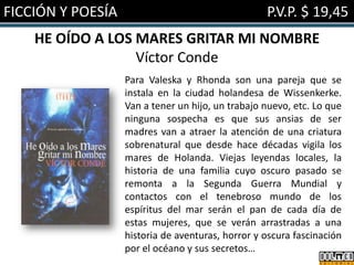 FICCIÓN Y POESÍA

P.V.P. $ 19,45

HE OÍDO A LOS MARES GRITAR MI NOMBRE
Víctor Conde
Para Valeska y Rhonda son una pareja que se
instala en la ciudad holandesa de Wissenkerke.
Van a tener un hijo, un trabajo nuevo, etc. Lo que
ninguna sospecha es que sus ansias de ser
madres van a atraer la atención de una criatura
sobrenatural que desde hace décadas vigila los
mares de Holanda. Viejas leyendas locales, la
historia de una familia cuyo oscuro pasado se
remonta a la Segunda Guerra Mundial y
contactos con el tenebroso mundo de los
espíritus del mar serán el pan de cada día de
estas mujeres, que se verán arrastradas a una
historia de aventuras, horror y oscura fascinación
por el océano y sus secretos…

 