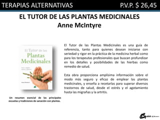 TERAPIAS ALTERNATIVAS P.V.P. $ 26,45
EL TUTOR DE LAS PLANTAS MEDICINALES
Anne McIntyre
El Tutor de las Plantas Medicinales es una guía de
referencia, tanto para quienes desean iniciarse con
seriedad y rigor en la práctica de la medicina herbal como
para los terapeutas profesionales que buscan profundizar
en los detalles y posibilidades de las hierbas como
remedio de salud.
Esta obra proporciona amplísima información sobre el
modo más seguro y eficaz de emplear las plantas
medicinales, y enseña a recetarlas para superar diversos
trastornos de salud, desde el estrés y el agotamiento
hasta las migrañas y la artritis.
Un resumen esencial de las principales
escuelas y tradiciones de sanación con plantas.
 