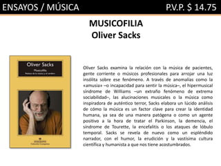 ENSAYOS / MÚSICA P.V.P. $ 14.75
MUSICOFILIA
Oliver Sacks
Oliver Sacks examina la relación con la música de pacientes,
gente corriente o músicos profesionales para arrojar una luz
insólita sobre ese fenómeno. A través de anomalías como la
«amusia» –o incapacidad para sentir la música–, el hipermusical
síndrome de Williams –un extraño fenómeno de extrema
sociabilidad–, las alucinaciones musicales o la música como
inspiradora de auténtico terror, Sacks elabora un lúcido análisis
de cómo la música es un factor clave para crear la identidad
humana, ya sea de una manera patógena o como un agente
positivo a la hora de tratar el Parkinson, la demencia, el
síndrome de Tourette, la encefalitis o los ataques de lóbulo
temporal. Sacks se revela de nuevo como un espléndido
narrador, con el humor, la erudición y la vastísima cultura
científica y humanista a que nos tiene acostumbrados.
 