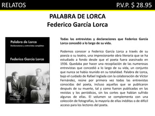 RELATOS P.V.P. $ 28.95
PALABRA DE LORCA
Federico García Lorca
Todas las entrevistas y declaraciones que Federico García
Lorca concedió a lo largo de su vida.
Podemos conocer a Federico García Lorca a través de su
poesía o su teatro, una impresionante obra literaria que se ha
estudiado a fondo desde que el poeta fuera asesinado en
1936. Quedaba por hacer una recopilación de las numerosas
entrevistas que concedió a lo largo de su vida, un conjunto
que nunca se había reunido en su totalidad. Palabra de Lorca,
bajo el cuidado de Rafael Inglada con la colaboración de Víctor
Fernández, reúne por primera vez todas las entrevistas
conocidas del poeta, incluso aquellas que se publicaron
después de su muerte, tal y como fueron publicadas en las
revistas y los periódicos, sin los cortes que habían sufrido
algunas de ellas. El volumen se complementa con una
colección de fotografías, la mayoría de ellas inéditas o de difícil
acceso para los lectores del poeta.
 