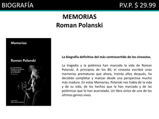 BIOGRAFÍA P.V.P. $ 29.99
MEMORIAS
Roman Polanski
La biografía definitiva del más controvertido de los cineastas.
La tragedia y la polémica han marcado la vida de Roman
Polanski. A principios de los 80, el cineasta escribió unas
memorias prematuras que ahora, treinta años después, ha
decidido completar y matizar desde una perspectiva mucho
más madura. En estas Memorias, Polanski nos habla de la vida
y de su vida, de los hechos que la han marcado y de las
polémicas que lo han acorralado. Un libro único de uno de los
últimos genios vivos.
 