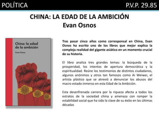 POLÍTICA P.V.P. 29.85
CHINA: LA EDAD DE LA AMBICIÓN
Evan Osnos
Tras pasar cinco años como corresponsal en China, Evan
Osnos ha escrito uno de los libros que mejor explica la
compleja realidad del gigante asiático en un momento crucial
de su historia.
El libro analiza tres grandes temas: la búsqueda de la
prosperidad, los intentos de apertura democrática y la
espiritualidad. Reúne los testimonios de distintos ciudadanos,
algunos anónimos y otros tan famosos como Ai Weiwei, el
artista plástico que se atrevió a denunciar los abusos del
macro estado inmerso en esta Edad de la Ambición.
Esta desenfrenada carrera por la riqueza afecta a todos los
estratos de la sociedad china y amenaza con romper la
estabilidad social que ha sido la clave de su éxito en las últimas
décadas
 