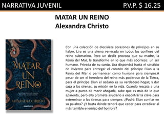 NARRATIVA JUVENIL P.V.P. $ 16.25
MATAR UN REINO
Alexandra Christo
Con una colección de diecisiete corazones de príncipes en su
haber, Lira es una sirena venerada en todos los confines del
reino submarino. Pero un desliz provoca que su madre, la
Reina del Mar, la transforme en lo que más aborrece: un ser
humano. Privada de su canto, Lira dispondrá hasta el solsticio
de invierno para entregar el corazón del príncipe Elian a la
Reina del Mar o permanecer como humana para siempre.A
pesar de ser el heredero del reino más poderoso de la Tierra,
para el príncipe Elian el océano es su verdadero hogar; y dar
caza a las sirenas, su misión en la vida. Cuando rescata a una
mujer a punto de morir ahogada, sabe que es más de lo que
aparenta, pero ella promete ayudarlo a encontrar la clave para
exterminar a las sirenas para siempre. ¿Podrá Elian confiar en
su palabra? ¿Y hasta dónde tendrá que ceder para erradicar al
más temible enemigo del hombre?
 