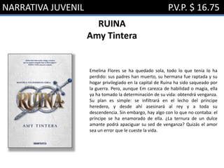 NARRATIVA JUVENIL P.V.P. $ 16.75
RUINA
Amy Tintera
Emelina Flores se ha quedado sola, todo lo que tenía lo ha
perdido: sus padres han muerto, su hermana fue raptada y su
hogar privilegiado en la capital de Ruina ha sido saqueado por
la guerra. Pero, aunque Em carezca de habilidad o magia, ella
ya ha tomado la determinación de su vida: obtendrá venganza.
Su plan es simple: se infiltrará en el lecho del príncipe
heredero, y desde ahí asesinará al rey y a toda su
descendencia. Sin embargo, hay algo con lo que no contaba: el
príncipe se ha enamorado de ella. ¿La ternura de un dulce
amante podrá apaciguar su sed de venganza? Quizás el amor
sea un error que le cueste la vida.
 