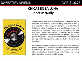 NARRATIVA JUVENIL P.V.P. $ 16.75
CHICAS EN LA LUNA
Janet McNally
Todo el mundo en la vida de Phoebe Ferris cuenta una versión
diferente de la verdad. Su madre, Meg, exestrella de rock y
evasora profesional de preguntas, comparte sólo el final de la
historia: la calma después de la fama que Phoebe siempre ha
conocido. Su hermana, Luna, estrella emergente de rock
alternativo, predica una verdad tormentosa de su propia
creación, ignorando selectivamente los hechos que no le
placen. Y su padre, Kieran, el cofundador de la venerada banda
de Meg, no ha dicho palabra desde que dejó de llamarla hace
tres años.
Pero Phoebe, poeta en ciernes en busca de una identidad
propia, está cansada de medias verdades y explicaciones vagas.
Cuando viaja a Nueva York a visitar a Luna, decide averiguar
cómo encaja ella en esta familia de contadores de historias, y
cómo logrará ser capaz de escribir la suya.
 