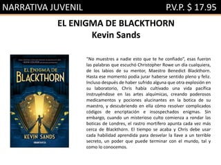 NARRATIVA JUVENIL P.V.P. $ 17.95
EL ENIGMA DE BLACKTHORN
Kevin Sands
“No muestres a nadie esto que te he confiado”, esas fueron
las palabras que escuchó Christopher Rowe un día cualquiera,
de los labios de su mentor, Maestro Benedict Blackthorn.
Hasta ese momento podía jurar haberse sentido pleno y feliz.
Incluso después de haber sufrido alguna que otra explosión en
su laboratorio, Chris había cultivado una vida pacífica
instruyéndose en las artes alquímicas, creando poderosos
medicamentos y pociones alucinantes en la botica de su
maestro, y descubriendo en ella cómo resolver complicados
códigos de encriptación e insospechados enigmas. Sin
embargo, cuando un misterioso culto comienza a rondar las
boticas de Londres, el rastro mortífero apunta cada vez más
cerca de Blackthorn. El tiempo se acaba y Chris debe usar
cada habilidad aprendida para desvelar la llave a un terrible
secreto, un poder que puede terminar con el mundo, tal y
como lo conocemos.
 