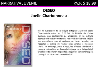 NARRATIVA JUVENIL P.V.P. $ 18.99
DESEO
Joelle Charbonneau
Tras la publicación de su trilogía distópica La prueba, Joelle
Charbonneau narra en D.E.S.E.O. la historia de Kaylee
Dunham, una adolescente de Wisconsin. En su instituto
aparece una nueva y misteriosa red social que atrapa a todos
sus compañeros con el reclamo de darles aquello que
necesiten a cambio de realizar unas sencillas e inocentes
tareas. Sin embargo, poco a poco, las pruebas comienzan a
tornarse más peligrosas, llegando incluso a rozar la ilegalidad.
¿Hasta dónde estarán dispuestos a llegar sus compañeros para
conseguir las cosas que creen necesitar?
 