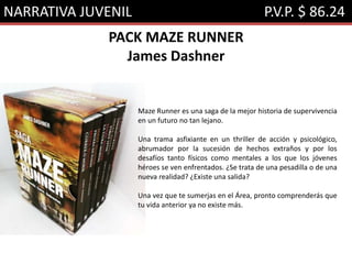 NARRATIVA JUVENIL P.V.P. $ 86.24
PACK MAZE RUNNER
James Dashner
Maze Runner es una saga de la mejor historia de supervivencia
en un futuro no tan lejano.
Una trama asfixiante en un thriller de acción y psicológico,
abrumador por la sucesión de hechos extraños y por los
desafíos tanto físicos como mentales a los que los jóvenes
héroes se ven enfrentados. ¿Se trata de una pesadilla o de una
nueva realidad? ¿Existe una salida?
Una vez que te sumerjas en el Área, pronto comprenderás que
tu vida anterior ya no existe más.
 