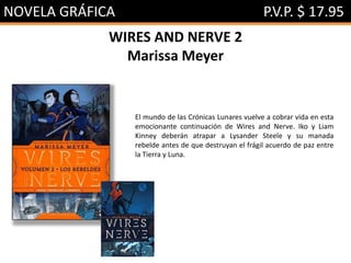 NOVELA GRÁFICA P.V.P. $ 17.95
WIRES AND NERVE 2
Marissa Meyer
El mundo de las Crónicas Lunares vuelve a cobrar vida en esta
emocionante continuación de Wires and Nerve. Iko y Liam
Kinney deberán atrapar a Lysander Steele y su manada
rebelde antes de que destruyan el frágil acuerdo de paz entre
la Tierra y Luna.
 