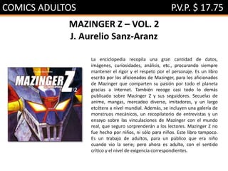 COMICS ADULTOS P.V.P. $ 17.75
MAZINGER Z – VOL. 2
J. Aurelio Sanz-Aranz
La enciclopedia recopila una gran cantidad de datos,
imágenes, curiosidades, análisis, etc., procurando siempre
mantener el rigor y el respeto por el personaje. Es un libro
escrito por los aficionados de Mazinger, para los aficionados
de Mazinger que comparten su pasión por todo el planeta
gracias a Internet. También recoge casi todo lo demás
publicado sobre Mazinger Z y sus seguidores. Secuelas de
anime, mangas, mercadeo diverso, imitadores, y un largo
etcétera a nivel mundial. Además, se incluyen una galería de
monstruos mecánicos, un recopilatorio de entrevistas y un
ensayo sobre las vinculaciones de Mazinger con el mundo
real, que seguro sorprenderán a los lectores. Mazinger Z no
fue hecho por niños, ni sólo para niños. Este libro tampoco.
Es un trabajo de adultos, para un público que era niño
cuando vio la serie; pero ahora es adulto, con el sentido
crítico y el nivel de exigencia correspondientes.
 