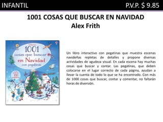 INFANTIL P.V.P. $ 9.85
1001 COSAS QUE BUSCAR EN NAVIDAD
Alex Frith
Un libro interactivo con pegatinas que muestra escenas
navideñas repletas de detalles y propone diversas
actividades de agudeza visual. En cada escena hay muchas
cosas que buscar y contar. Las pegatinas, que deben
colocarse en el lugar correcto de cada página, ayudan a
llevar la cuenta de todo lo que se ha encontrado. Con más
de 1000 cosas que buscar, contar y comentar, no faltarán
horas de diversión.
 