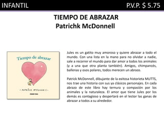 INFANTIL P.V.P. $ 5.75
TIEMPO DE ABRAZAR
Patrichk McDonnell
Jules es un gatito muy amoroso y quiere abrazar a todo el
mundo. Con una lista en la mano para no olvidar a nadie,
sale a recorrer el mundo para dar amor a todos los animales
(y a una que otra planta también). Amigos, chimpancés,
ballenas y osos polares, todos merecen un abrazo.
Patrick McDonnell, dibujante de la exitosa historieta MUTTS,
nos trae una historia con sus ya clásicos personajes. En cada
abrazo de este libro hay ternura y compasión por los
animales y la naturaleza. El amor que tiene Jules por los
demás es contagioso y despertará en el lector las ganas de
abrazar a todos a su alrededor.
 