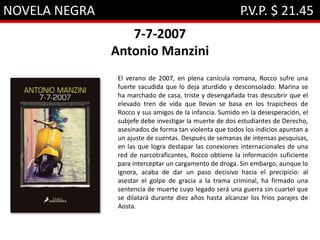 NOVELA NEGRA P.V.P. $ 21.45
7-7-2007
Antonio Manzini
El verano de 2007, en plena canícula romana, Rocco sufre una
fuerte sacudida que lo deja aturdido y desconsolado: Marina se
ha marchado de casa, triste y desengañada tras descubrir que el
elevado tren de vida que llevan se basa en los trapicheos de
Rocco y sus amigos de la infancia. Sumido en la desesperación, el
subjefe debe investigar la muerte de dos estudiantes de Derecho,
asesinados de forma tan violenta que todos los indicios apuntan a
un ajuste de cuentas. Después de semanas de intensas pesquisas,
en las que logra destapar las conexiones internacionales de una
red de narcotraficantes, Rocco obtiene la información suficiente
para interceptar un cargamento de droga. Sin embargo, aunque lo
ignora, acaba de dar un paso decisivo hacia el precipicio: al
asestar el golpe de gracia a la trama criminal, ha firmado una
sentencia de muerte cuyo legado será una guerra sin cuartel que
se dilatará durante diez años hasta alcanzar los fríos parajes de
Aosta.
 