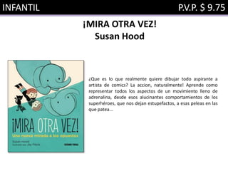INFANTIL P.V.P. $ 9.75
¡MIRA OTRA VEZ!
Susan Hood
¿Que es lo que realmente quiere dibujar todo aspirante a
artista de comics? La accion, naturalmente! Aprende como
representar todos los aspectos de un movimiento lleno de
adrenalina, desde esos alucinantes comportamientos de los
superhéroes, que nos dejan estupefactos, a esas peleas en las
que patea...
 