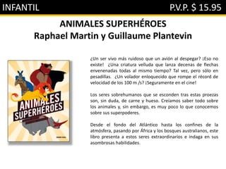 INFANTIL P.V.P. $ 15.95
ANIMALES SUPERHÉROES
Raphael Martin y Guillaume Plantevin
¿Un ser vivo más ruidoso que un avión al despegar? ¡Eso no
existe! ¿Una criatura velluda que lanza decenas de flechas
envenenadas todas al mismo tiempo? Tal vez, pero sólo en
pesadillas. ¿Un volador enloquecido que rompe el récord de
velocidad de los 100 m /s? ¡Seguramente en el cine!
Los seres sobrehumanos que se esconden tras estas proezas
son, sin duda, de carne y hueso. Creíamos saber todo sobre
los animales y, sin embargo, es muy poco lo que conocemos
sobre sus superpoderes.
Desde el fondo del Atlántico hasta los confines de la
atmósfera, pasando por África y los bosques australianos, este
libro presenta a estos seres extraordinarios e indaga en sus
asombrosas habilidades.
 