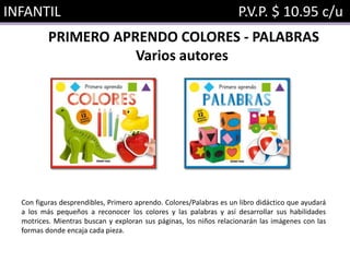 INFANTIL P.V.P. $ 10.95 c/u
PRIMERO APRENDO COLORES - PALABRAS
Varios autores
Con figuras desprendibles, Primero aprendo. Colores/Palabras es un libro didáctico que ayudará
a los más pequeños a reconocer los colores y las palabras y así desarrollar sus habilidades
motrices. Mientras buscan y exploran sus páginas, los niños relacionarán las imágenes con las
formas donde encaja cada pieza.
 