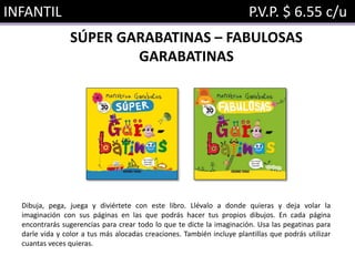 INFANTIL P.V.P. $ 6.55 c/u
SÚPER GARABATINAS – FABULOSAS
GARABATINAS
Dibuja, pega, juega y diviértete con este libro. Llévalo a donde quieras y deja volar la
imaginación con sus páginas en las que podrás hacer tus propios dibujos. En cada página
encontrarás sugerencias para crear todo lo que te dicte la imaginación. Usa las pegatinas para
darle vida y color a tus más alocadas creaciones. También incluye plantillas que podrás utilizar
cuantas veces quieras.
 