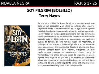 NOVELA NEGRA P.V.P. $ 17.25
SOY PILGRIM (BOLSILLO)
Terry Hayes
En una plaza pública de Arabia Saudí, un hombre es ajusticiado
bajo un sol abrasador y un chico de catorce años observa
impotente entre la muchedumbre: es su hijo. En un lúgubre
hotel de Manhattan, aparece el cuerpo sin vida de una mujer
joven y todos los indicios para identificarla han sido eliminados
minuciosamente.En un vertedero de Damasco, un destacado
experto sirio en biotecnología es encontrado con evidentes
signos de tortura. En una remota región de Afganistán, el
hallazgo de una sustancia bacteriológica letal en los restos de
unos cooperantes internacionales desata la alarma.Una línea
invisible conecta todos estos hechos, dibujando un plan
perfecto para cometer un monstruoso crimen contra la
humanidad, y la única persona capaz de impedirlo es un ex
agente que huye de su pasado y ha borrado su identidad:
ahora sólo responde al nombre de Pilgrim, el peregrino. Ésta es
la historia de una carrera trepidante contra el tiempo y, sobre
todo, contra un enemigo sofisticado e implacable.
 