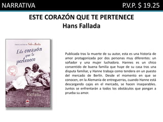 NARRATIVA P.V.P. $ 19.25
ESTE CORAZÓN QUE TE PERTENECE
Hans Fallada
Publicada tras la muerte de su autor, esta es una historia de
amor protagonizada por dos personas muy diferentes: un
soñador y una mujer luchadora. Hannes es un chico
consentido de buena familia que huye de su casa tras una
disputa familiar, y Hanne trabaja como tendera en un puesto
del mercado de Berlín. Desde el momento en que se
conocen, en la Alemania de entreguerras, cuando Hanne está
descargando cajas en el mercado, se hacen inseparables.
Juntos se enfrentarán a todos los obstáculos que pongan a
prueba su amor.
 