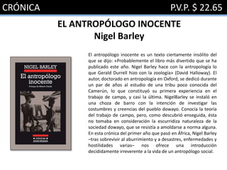 CRÓNICA P.V.P. $ 22.65
EL ANTROPÓLOGO INOCENTE
Nigel Barley
El antropólogo inocente es un texto ciertamente insólito del
que se dijo: «Probablemente el libro más divertido que se ha
publicado este año. Nigel Barley hace con la antropología lo
que Gerald Durrell hizo con la zoología» (David Halloway). El
autor, doctorado en antropología en Oxford, se dedicó durante
un par de años al estudio de una tribu poco conocida del
Camerún, lo que constituyó su primera experiencia en el
trabajo de campo, y casi la última. NigelBarley se instaló en
una choza de barro con la intención de investigar las
costumbres y creencias del pueblo dowayo. Conocía la teoría
del trabajo de campo, pero, como descubrió enseguida, ésta
no tomaba en consideración la escurridiza naturaleza de la
sociedad dowayo, que se resistía a amoldarse a norma alguna.
En esta crónica del primer año que pasó en África, Nigel Barley
–tras sobrevivir al aburrimiento y a desastres, enfermedades y
hostilidades varias– nos ofrece una introducción
decididamente irreverente a la vida de un antropólogo social.
 