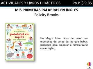ACTIVIDADES Y LIBROS DIDÁCTICOS

P.V.P. $ 9,85

MIS PRIMERAS PALABRAS EN INGLÉS
Felicity Brooks

Un alegre libro lleno de color con
montones de cosas de las que hablar.
Diseñado para empezar a familiarizarse
con el inglés.

 