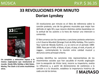 MÚSICA P.V.P. $ 36.35
33 REVOLUCIONES POR MINUTO
Dorian Lynskey
33 revoluciones por minuto es el libro de referencia sobre la
canción protesta, uno de los géneros musicales que mejor han
definido el siglo XX y que recorre distintos estilos basándose en
la actitud de los autores a la hora de marcar una intención o
contenido.
El libro arranca con los cantantes y canciones protesta anteriores
a la II Guerra Mundial (Strange Fruit de Billy Holiday, This Land is
Your Land de Woody Guthrie…) y se cierra en el período 1989-
2008. Pasa por el folk, el blues, el jazz, el pop, el rock, el punk, el
reggae… contemplando la reunión entre calidad musical y
denuncia como principal criterio.
Lynskey identifica las canciones más representativas de los
movimientos sociales que han sacudido el mundo anglosajón
(con la excepción de Víctor Jara), recorre su trayectoria, evalúa
su influencia y, a partir de declaraciones de coetáneos a la
canción o a la situación, establece la importancia histórica de
cada uno de los temas.
Un completo y exhaustivo repaso a la
música anglosajona que revolucionó el
mundo. Desde Billy Holiday a Bob Dylan,
Marley, The Clash o U2 entre muchísimos
otros.
 