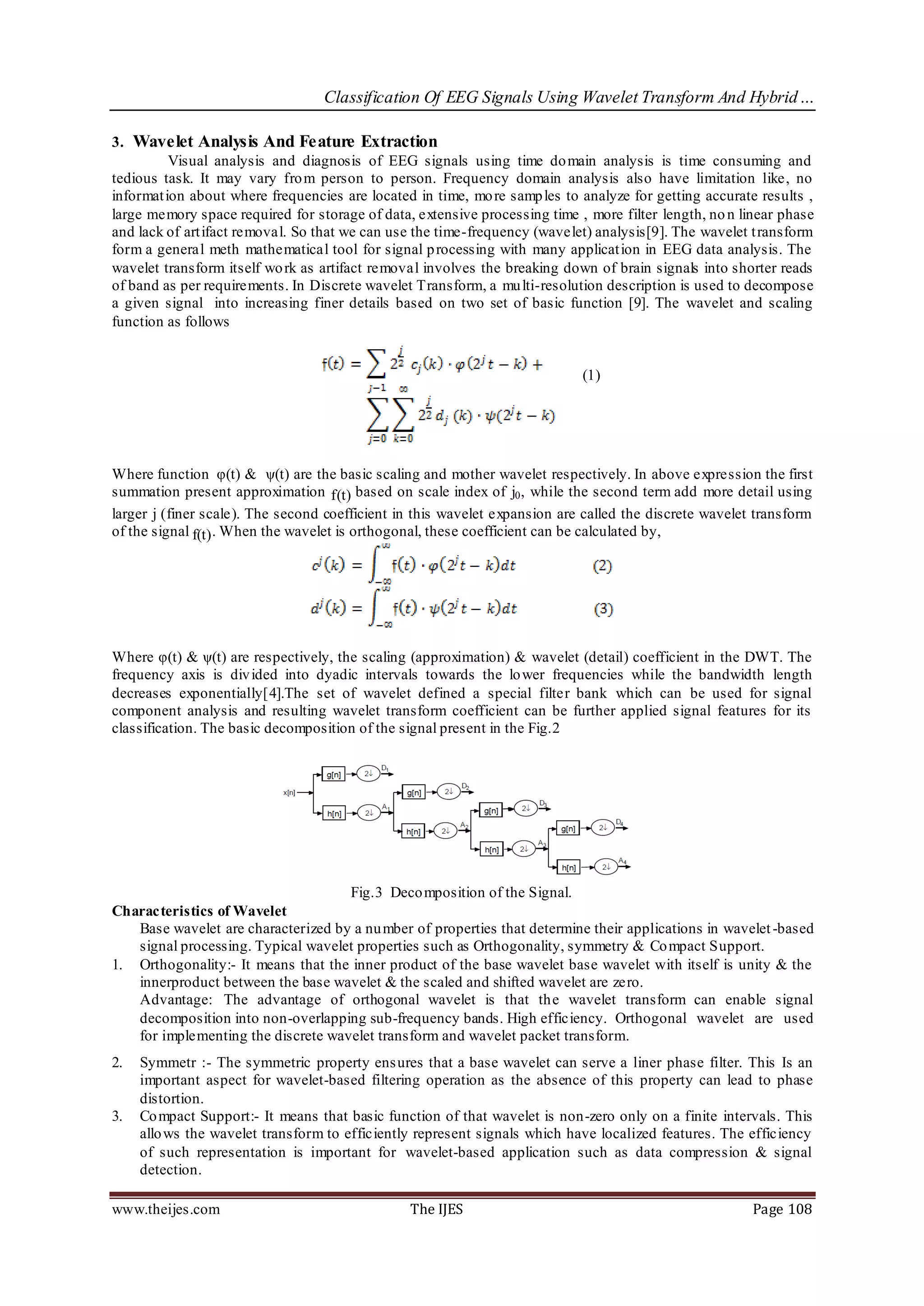 Classification Of EEG Signals Using Wavelet Transform And Hybrid…

3. Wavelet Analysis And Feature Extraction
          Visual analysis and diagnosis of EEG signals using time do main analysis is time consuming and
tedious task. It may vary fro m person to person. Frequency domain analysis also have limitation like, no
informat ion about where frequencies are located in time, mo re samp les to analyze for getting accurate results ,
large memory space required for storage of data, extensive processing time , more filter length, no n linear phase
and lack of art ifact removal. So that we can use the time-frequency (wavelet) analysis[9]. The wavelet t ransform
form a general meth mathematical tool for signal p rocessing with many applicat ion in EEG data analysis. The
wavelet transform itself wo rk as artifact removal involves the breaking down of brain signals into shorter reads
of band as per requirements. In Discrete wavelet Transform, a mu lti-resolution description is used to decompose
a given signal into increasing finer details based on two set of basic function [9]. The wavelet and scaling
function as follows


                                                                            (1)




Where function φ(t) & ψ(t) are the basic scaling and mother wavelet respectively. In above expression the first
summation present approximation f(t) based on scale index of j0 , while the second term add more detail using
larger j (finer scale). The second coefficient in this wavelet expansion are called the discrete wavelet transform
of the signal f(t) . When the wavelet is orthogonal, these coefficient can be calculated by,




Where φ(t) & ψ(t) are respectively, the scaling (approximation) & wavelet (detail) coefficient in the DWT. The
frequency axis is div ided into dyadic intervals towards the lo wer frequencies while the bandwidth length
decreases exponentially[4].The set of wavelet defined a special filter bank which can be used for signal
component analysis and resulting wavelet transform coefficient can be further applied signal features for its
classification. The basic decomposition of the signal present in the Fig.2




                                    Fig.3 Deco mposition of the Signal.
Characteristics of Wavelet
   Base wavelet are characterized by a nu mber of properties that determine their applications in wavelet -based
   signal processing. Typical wavelet properties such as Orthogonality, symmetry & Co mpact Support.
1. Orthogonality:- It means that the inner product of the base wavelet base wavelet with itself is unity & the
   innerproduct between the base wavelet & the scaled and shifted wavelet are zero.
   Advantage: The advantage of orthogonal wavelet is that th e wavelet transform can enable signal
   decomposition into non-overlapping sub-frequency bands. High efficiency. Orthogonal wavelet are used
   for implementing the discrete wavelet transform and wavelet packet transform.
2.   Symmetr :- The symmetric property ens ures that a base wavelet can serve a liner phase filter. This Is an
     important aspect for wavelet-based filtering operation as the absence of this property can lead to phase
     distortion.
3.   Co mpact Support:- It means that basic function of that wavelet is non-zero only on a finite intervals. This
     allo ws the wavelet transform to efficiently represent signals which have localized features. The efficiency
     of such representation is important for wavelet-based application such as data compression & signal
     detection.

www.theijes.com                                 The IJES                                                Page 108
 