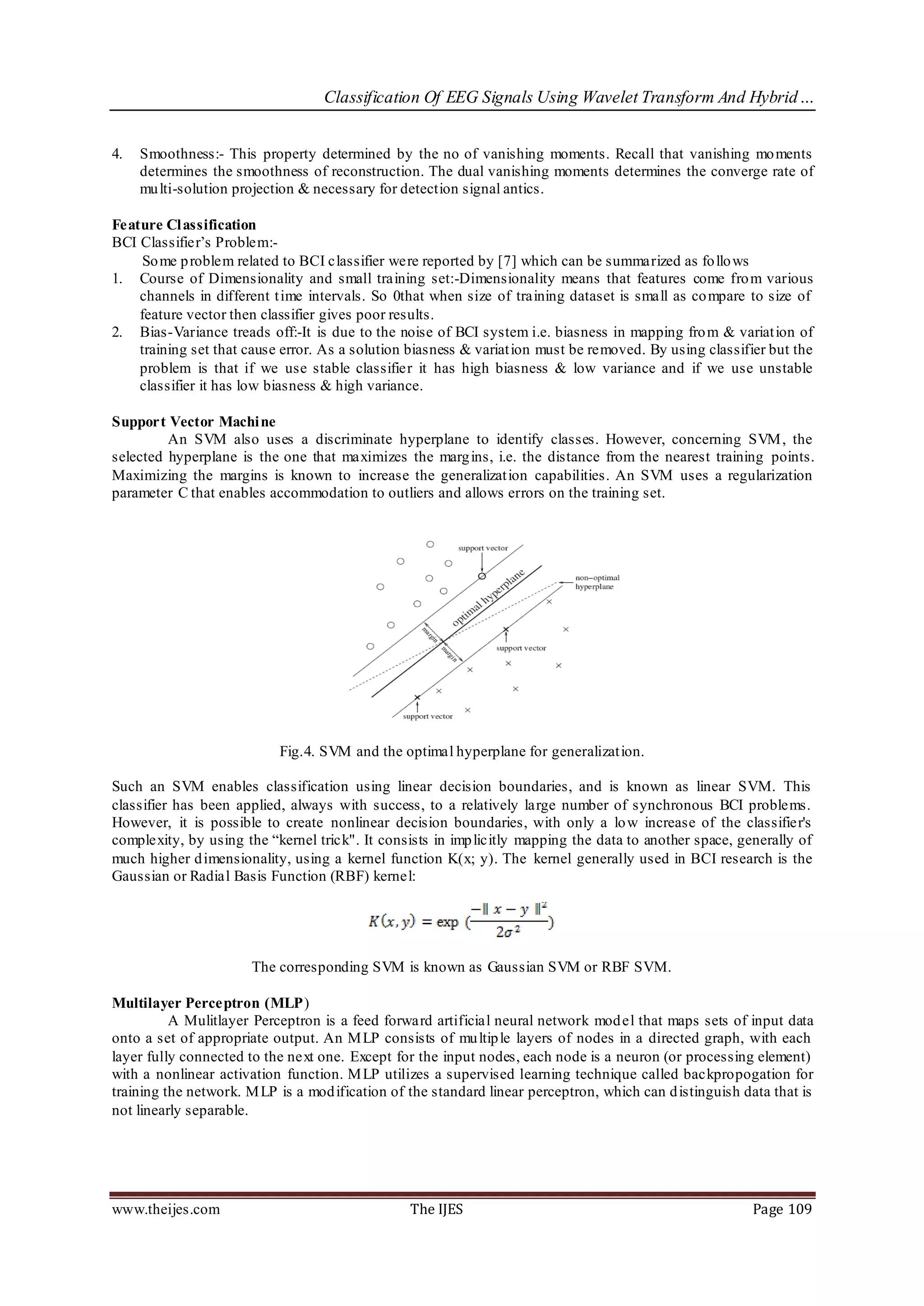 Classification Of EEG Signals Using Wavelet Transform And Hybrid…


4.   Smoothness:- This property determined by the no of vanishing moments. Recall that vanishing mo ments
     determines the smoothness of reconstruction. The dual vanishing moments determines the converge rate of
     mu lti-solution projection & necessary for detection signal antics.

Feature Cl assification
BCI Classifier’s Problem:-
     So me p roblem related to BCI classifier were reported by [7] which can be summarized as fo llo ws
1. Course of Dimensionality and small training set:-Dimensionality means that features come fro m various
    channels in different t ime intervals. So 0that when size of training dataset is small as co mpare to size of
    feature vector then classifier gives poor results.
2. Bias-Variance treads off:-It is due to the noise of BCI system i.e. biasness in mapping fro m & variat ion of
    training set that cause error. As a solution biasness & variat ion must be removed. By using classifier but the
    problem is that if we use stable classifier it has high biasness & low variance and if we use unstable
    classifier it has low biasness & high variance.

Support Vector Machi ne
         An SVM also uses a discriminate hyperplane to identify classes. However, concerning SVM , the
selected hyperplane is the one that maximizes the marg ins, i.e. the distance from the nearest training points.
Maximizing the margins is known to increase the generalizat ion capabilities. An SVM uses a regularization
parameter C that enables accommodation to outliers and allows errors on the training set.




                           Fig.4. SVM and the optimal hyperplane for generalizat ion.

Such an SVM enables classification using linear decision boundaries, and is known as linear SVM. This
classifier has been applied, always with success, to a relatively large number of synchronous BCI problems.
However, it is possible to create nonlinear decision boundaries, with only a lo w increase of the classifier's
complexity, by using the “kernel trick". It consists in imp licitly mapping the data to another space, generally of
much higher d imensionality, using a kernel function K(x; y). The kernel generally used in BCI research is the
Gaussian or Radial Basis Function (RBF) kernel:




                       The corresponding SVM is known as Gaussian SVM or RBF SVM.

Multilayer Perceptron (MLP)
          A Mulitlayer Perceptron is a feed forward artificial neural network mod el that maps sets of input data
onto a set of appropriate output. An M LP consists of mu ltip le layers of nodes in a directed graph, with each
layer fully connected to the next one. Except for the input nodes, each node is a neuron (or processing element)
with a nonlinear activation function. M LP utilizes a supervised learning technique called backpropogation for
training the network. M LP is a mod ification of the standard linear perceptron, which can d istinguish data that is
not linearly separable.




www.theijes.com                                  The IJES                                                Page 109
 