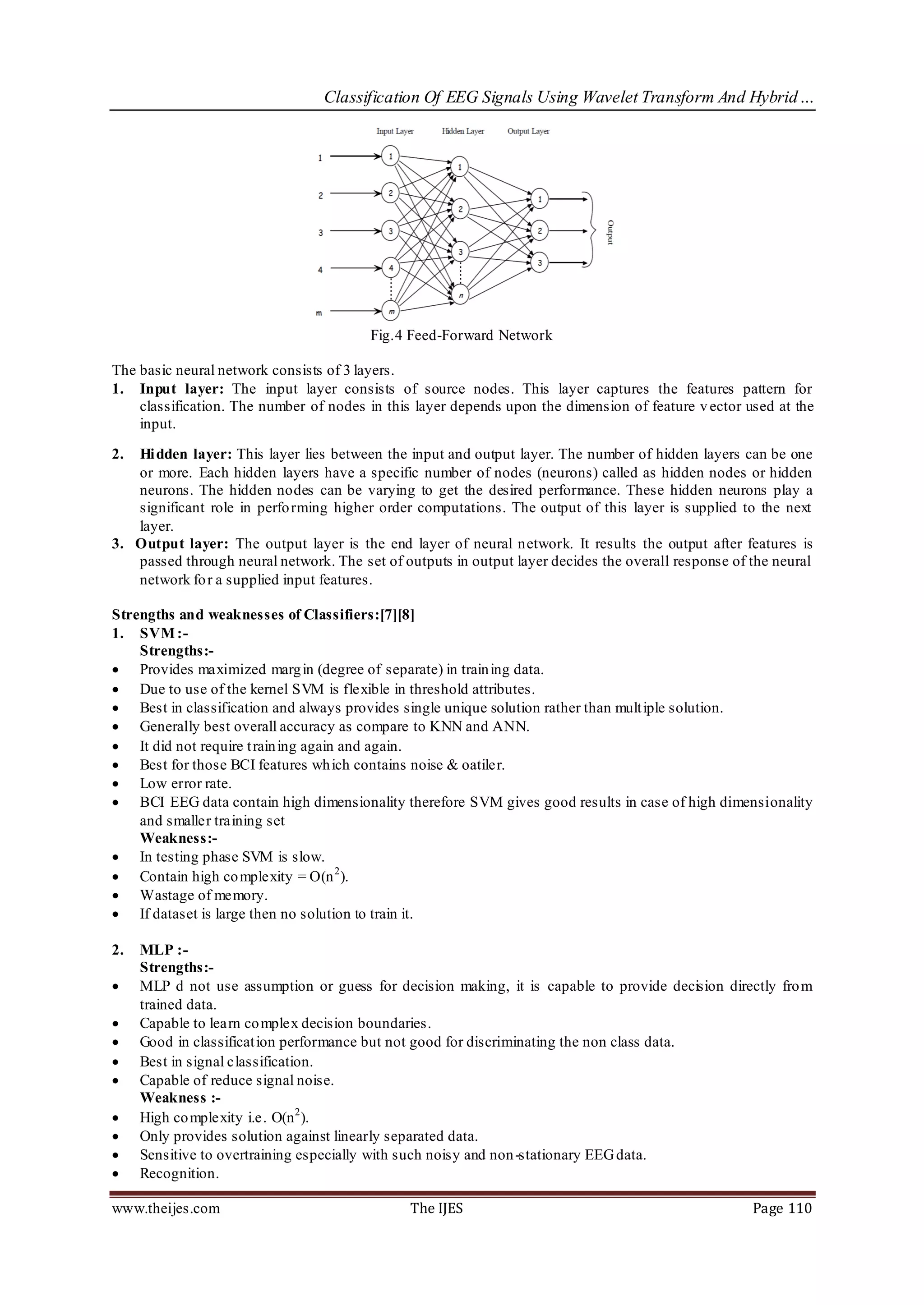 Classification Of EEG Signals Using Wavelet Transform And Hybrid…




                                        Fig.4 Feed-Forward Network

The basic neural network consists of 3 layers.
1. Input layer: The input layer consists of source nodes. This layer captures the features pattern for
    classification. The number of nodes in this layer depends upon the dimension of feature v ector used at the
    input.

2. Hi dden layer: This layer lies between the input and output layer. The number of hidden layers can be one
   or more. Each hidden layers have a specific number of nodes (neurons) called as hidden nodes or hidden
   neurons. The hidden nodes can be varying to get the desired performance. These hidden neurons play a
   significant role in perfo rming higher order computations. The output of this layer is supplied to the next
   layer.
3. Output layer: The output layer is the end layer of neural network. It results the output after features is
   passed through neural network. The set of outputs in output layer decides the overall response of the neural
   network fo r a supplied input features.

Strengths and weaknesses of Classifiers:[7][8]
1. SVM :-
    Strengths:-
 Provides maximized marg in (degree of separate) in train ing data.
 Due to use of the kernel SVM is flexible in threshold attributes.
 Best in classification and always provides single unique solution rather than mult iple solution.
 Generally best overall accuracy as compare to KNN and ANN.
 It did not require t rain ing again and again.
 Best for those BCI features wh ich contains noise & oatiler.
 Low error rate.
 BCI EEG data contain high dimensionality therefore SVM gives good results in case of high dimensionality
    and smaller training set
    Weakness:-
 In testing phase SVM is slow.
 Contain high co mplexity = O(n 2 ).
 Wastage of memory.
 If dataset is large then no solution to train it.

2.   MLP :-
     Strengths:-
    MLP d not use assumption or guess for decision making, it is capable to provide decision directly fro m
     trained data.
    Capable to learn co mplex decision boundaries.
    Good in classificat ion performance but not good for discriminating the non class data.
    Best in signal classification.
    Capable of reduce signal noise.
     Weakness :-
    High co mplexity i.e. O(n 2 ).
    Only provides solution against linearly separated data.
    Sensitive to overtraining especially with such noisy and non -stationary EEG data.
    Recognition.

www.theijes.com                                The IJES                                              Page 110
 