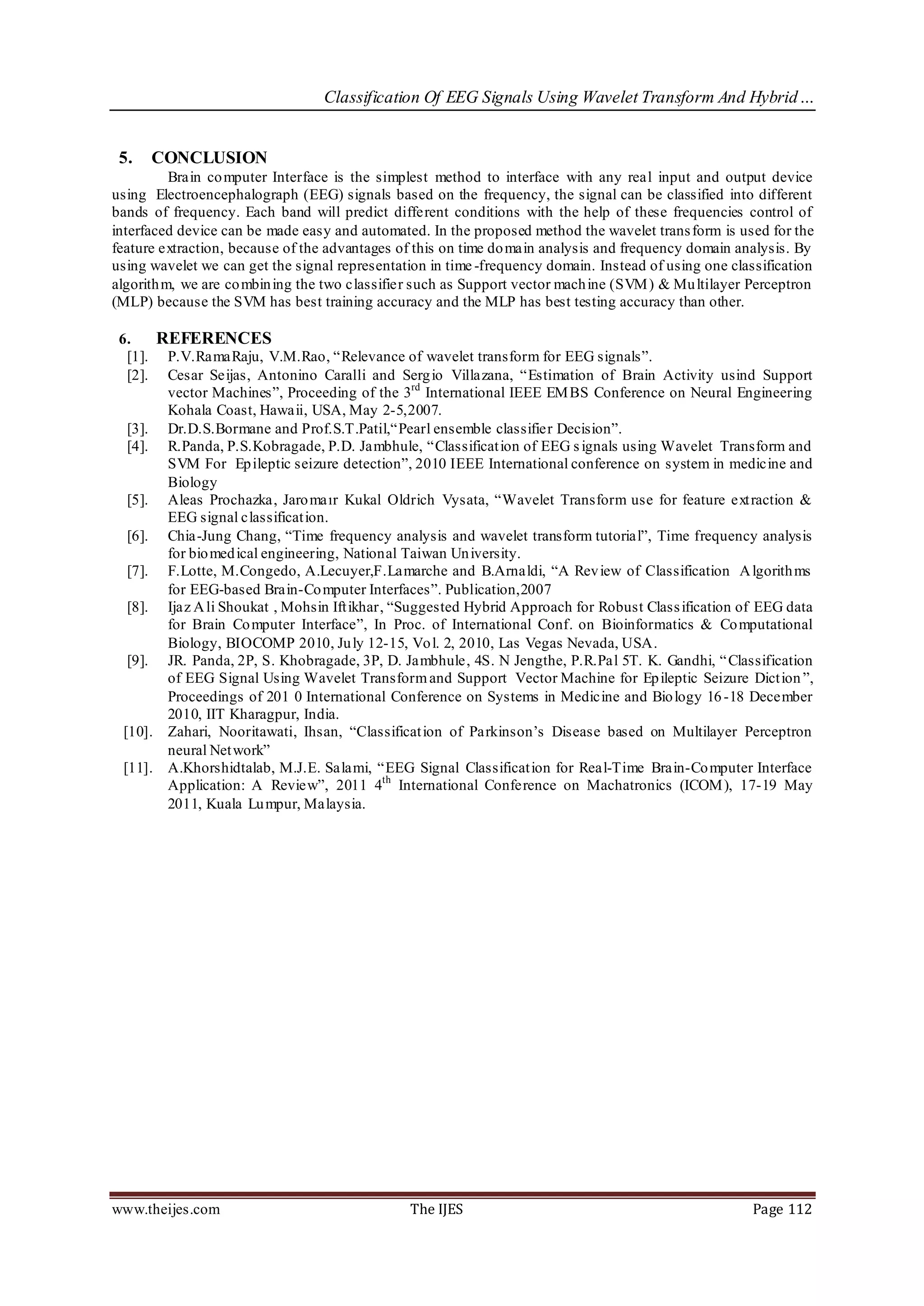 Classification Of EEG Signals Using Wavelet Transform And Hybrid…


 5.   CONCLUSION
          Brain co mputer Interface is the simplest method to interface with any real input and output device
using Electroencephalograph (EEG) signals based on the frequency, the signal can be classified into different
bands of frequency. Each band will predict different conditions with the help of these frequencies control of
interfaced device can be made easy and automated. In the proposed method the wavelet trans form is used for the
feature extraction, because of the advantages of this on time do main analysis and frequency domain analysis. By
using wavelet we can get the signal representation in time -frequency domain. Instead of using one classification
algorith m, we are co mbin ing the two classifier such as Support vector mach ine (SVM ) & Mu ltilayer Perceptron
(MLP) because the SVM has best training accuracy and the MLP has best testing accuracy than other.

 6.    REFERENCES
   [1]. P.V.RamaRaju, V.M.Rao, “Relevance of wavelet transform for EEG signals”.
   [2]. Cesar Seijas, Antonino Caralli and Serg io Villazana, “Estimation of Brain Activity usind Support
        vector Machines”, Proceeding of the 3rd International IEEE EM BS Conference on Neural Engineering
        Kohala Coast, Hawaii, USA, May 2-5,2007.
   [3]. Dr.D.S.Bormane and Prof.S.T.Patil,“Pearl ensemble classifier Decision”.
   [4]. R.Panda, P.S.Kobragade, P.D. Jambhule, “Classificat ion of EEG s ignals using Wavelet Transform and
        SVM For Ep ileptic seizure detection”, 2010 IEEE International conference on system in medicine and
        Biology
   [5]. Aleas Prochazka, Jaro maır Kukal Oldrich Vysata, “Wavelet Transform use for feature ext raction &
        EEG signal classificat ion.
   [6]. Chia-Jung Chang, “Time frequency analysis and wavelet transform tutorial”, Time frequency analysis
        for bio med ical engineering, National Taiwan Un iversity.
   [7]. F.Lotte, M.Congedo, A.Lecuyer,F.Lamarche and B.Arnaldi, “A Rev iew of Classification A lgorith ms
        for EEG-based Brain-Co mputer Interfaces”. Publication,2007
   [8]. Ijaz A li Shoukat , Mohsin Ift ikhar, “Suggested Hybrid Approach for Robust Class ification of EEG data
        for Brain Co mputer Interface”, In Proc. of International Conf. on Bioinformatics & Co mputational
        Biology, BIOCOMP 2010, Ju ly 12-15, Vo l. 2, 2010, Las Vegas Nevada, USA.
   [9]. JR. Panda, 2P, S. Khobragade, 3P, D. Jambhule, 4S. N Jengthe, P.R.Pal 5T. K. Gandhi, “ Classification
        of EEG Signal Using Wavelet Transform and Support Vector Machine for Ep ileptic Seizure Dict ion ”,
        Proceedings of 201 0 International Conference on Systems in Medicine and Bio logy 16 -18 December
        2010, IIT Kharagpur, India.
  [10]. Zahari, Nooritawati, Ihsan, “Classificat ion of Parkinson’s Disease based on Multilayer Perceptron
        neural Net work”
  [11]. A.Khorshidtalab, M.J.E. Salami, “EEG Signal Classificat ion for Real-Time Brain-Co mputer Interface
        Application: A Review”, 2011 4th International Conference on Machatronics (ICOM ), 17-19 May
        2011, Kuala Lu mpur, Malaysia.




www.theijes.com                                 The IJES                                               Page 112
 
