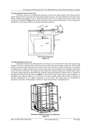 Techniques Of Measuring Wear For Bulk Materials And Advanced Surface Coatings
DOI: 10.9790/1684-1226101106 www.iosrjournals.org 104 | Page
3.3. Pin-on-Drum Abrasive Wear Test
In this test, one end of a cylindrical pin specimen is moved over abrasive paper with sufficient load to
abrade material from the specimen and crush the fixed abrasive grains. This test simulates the wear that occurs
during crushing and grinding of ore in which the abrasive (the ore) is crushed. The pin also rotates while
traversing, as indicated in Figure.3 this ensures that the pin always contacts fresh abrasive. This is a high-stress
Abrasion test, as the load is sufficient to fracture the abrasive particles.
Pin-on-drum apparatus
(Figure.3)
3.4. Repeated Impact Wear Test
Equipment described by Blickensderfer and Tylczak [23] involved balls made from alloys being
dropped 3.4 m onto a column of balls, with each successive ball receiving an impact on each side. The first ball
receives maximum impact whilst the last one receives the least. This rig, as shown in Figure.4, tests materials
for spalling due to impact and shock only. It does not take account the orientation of the samples, which latter
can be up to 50 mm diameter. The samples are also subjected to rebound, which gives a double-impact effect.
An impact testing machine for determining the dynamic cushioning properties of plastic foams is reported by
Shestopal and Chilcott [24] and shown in Figure 4. This process is pure impact and has many limitations, as
described in the reference. Brenner et al. [25] used a test rig to combine impact and its effect on adhesion at
elevated temperatures for iron spheres impacting on an iron plate. The impact forces are transmitted to
piezoelectric load cells, which produces a pulse on a screen that equivalent to the applied load.
Schematic diagram of impact test apparatus.
(Figure.4)
 