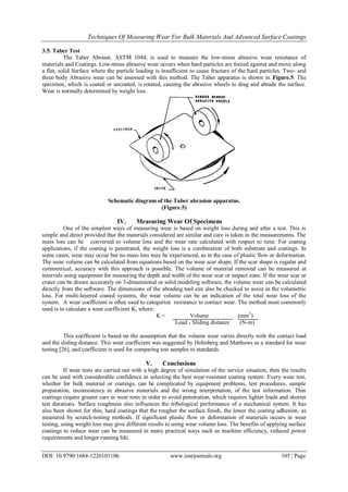 Techniques Of Measuring Wear For Bulk Materials And Advanced Surface Coatings
DOI: 10.9790/1684-1226101106 www.iosrjournals.org 105 | Page
3.5. Taber Test
The Taber Abraser, ASTM 1044, is used to measure the low-stress abrasive wear resistance of
materials and Coatings. Low-stress abrasive wear occurs when hard particles are forced against and move along
a flat, solid Surface where the particle loading is insufficient to cause fracture of the hard particles. Two- and
three body Abrasive wear can be assessed with this method. The Taber apparatus is shown in Figure.5. The
specimen, which is coated or uncoated, is rotated, causing the abrasive wheels to drag and abrade the surface.
Wear is normally determined by weight loss.
Schematic diagram of the Taber abrasion apparatus.
(Figure.5)
IV. Measuring Wear Of Specimens
One of the simplest ways of measuring wear is based on weight loss during and after a test. This is
simple and direct provided that the materials considered are similar and care is taken in the measurements. The
mass loss can be converted to volume loss and the wear rate calculated with respect to time. For coating
applications, if the coating is penetrated, the weight loss is a combination of both substrate and coatings. In
some cases, wear may occur but no mass loss may be experienced, as in the case of plastic flow or deformation.
The wear volume can be calculated from equations based on the wear scar shape. If the scar shape is regular and
symmetrical, accuracy with this approach is possible. The volume of material removed can be measured at
intervals using equipment for measuring the depth and width of the wear scar or impact zone. If the wear scar or
crater can be drawn accurately on 3-dimensional or solid modeling software, the volume wear can be calculated
directly from the software. The dimensions of the abrading tool can also be checked to assist in the volumetric
loss. For multi-layered coated systems, the wear volume can be an indication of the total wear loss of the
system. A wear coefficient is often used to categorize resistance to contact wear. The method most commonly
used is to calculate a wear coefficient K, where:
K = Volume (mm3
)
Load * Sliding distance (N-m)
This coefficient is based on the assumption that the volume wear varies directly with the contact load
and the sliding distance. This wear coefficient was suggested by Holmberg and Matthews as a standard for wear
testing [26], and coefficient is used for comparing test samples to standards.
V. Conclusions
If wear tests are carried out with a high degree of simulation of the service situation, then the results
can be used with considerable confidence in selecting the best wear-resistant coating system. Every wear test,
whether for bulk material or coatings, can be complicated by equipment problems, test procedures, sample
preparation, inconsistency in abrasive materials and the wrong interpretation, of the test information. Thin
coatings require greater care in wear tests in order to avoid penetration, which requires lighter loads and shorter
test durations. Surface roughness also influences the tribological performance of a mechanical system. It has
also been shown for thin, hard coatings that the rougher the surface finish, the lower the coating adhesion, as
measured by scratch-testing methods. If significant plastic flow or deformation of materials occurs in wear
testing, using weight loss may give different results to using wear volume loss. The benefits of applying surface
coatings to reduce wear can be measured in many practical ways such as machine efficiency, reduced power
requirements and longer running life.
 
