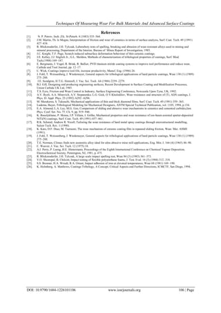 Techniques Of Measuring Wear For Bulk Materials And Advanced Surface Coatings
DOI: 10.9790/1684-1226101106 www.iosrjournals.org 106 | Page
References
[1]. N. P. Petrov, Inzh. Zfc. St-Peterb. 4 (1883) 535–564.
[2]. J.M. Martin, Th. le Mogne, Interpretation of friction and wear of ceramics in terms of surface analysis, Surf. Coat. Tech. 49 (1991)
427–434.
[3]. R. Blickensderfer, J.H. Tylczak, Laborabory tests of spalling, breaking and abrasion of wear-resistant alloys used in mining and
mineral processing, Department of the Interior, Bureau of Mines Report of Investigation, 1985.
[4]. J.C. Knight, T.F. Page, Scratch induced subsurface deformation behaviour of thin ceramic coatings.
[5]. J.E. Kelley, J.J. Stiglich Jr., G.L. Sheldon, Methods of characterization of tribological properties of coatings, Surf. Mod.
Tech.(1988) 169–187.
[6]. E. Bergmann, J. Vogel, R. Brink, R. Ballier, PVD titanium nitride coating systems to improve tool performance and reduce wear,
Carbide and Tool Journal, pp. 12–17.
[7]. C. Wick, Coatings improve tool life, increase productivity, Manuf. Eng. (1986) 26.
[8]. J. Fohl, T. Weissenberg, J. Wiedemeyer, General aspects for tribological applications of hard particle coatings, Wear 130 (1) (1989)
275–288.
[9]. J.E. Sundgren, H.T.G. Hentzell, J. Vac. Sci. Tech. A4 (1986) 2259–2279.
[10]. B.J. Gill, Designing and producing engineering surfaces, Recent Development in Surface Coating and Modification Processes,
Union Carbide UK Ltd, 1985.
[11]. T.S. Eyre, Friction and Wear Control in Industry, Surface Engineering Conference, Newcastle Upon Tyne, UK, 1992.
[12]. A.V. Byeli, A.A. Minevich, A.V. Stepanenko, L.G. Gick, O.V.Kholodilov, Wear resistance and structure of (Ti, Al)N coatings, J.
Phys. D: Appl. Phys. 25 (1992) A292–A296.
[13]. M. Murakawa, S. Takeuchi, Mechanical applications of thin and thick diamond films, Surf. Coat. Tech. 49 (1991) 359–365.
[14]. Ludema, Bayer, Tribological Modeling for Mechanical Designers, ASTM Special Technical Publication, vol. 1105, 1994, p.134.
[15]. E.A. Almond, L.A. Lay, M.G. Gee, Comparison of sliding and abrasive wear mechanisms in ceramics and cemented carbides,Inst.
Phys. Conf. Ser. No. 75: Ch. 9, pp. 919–948.
[16]. K. Bouslykhane, P. Moine, J.P. Villain, J. Grilhe, Mechanical properties and wear resistance of ion-beam assisted sputter-deposited
NiTi(N) coatings, Surf. Coat. Tech. 49 (1991) 457–461.
[17]. R.K. Schmid, Andrew R. Nicoll, Tailoring the wear resistance of hard metal spray coatings through microstructural modelling,
Sulzer Tech. Rev. 1 (1990).
[18]. K. Kato, D.F. Diao, M. Tsutsumi, The wear mechanism of ceramic coating film in repeated sliding friction, Wear. Mat. ASME
(1991).
[19]. J. Fohl, T. Weissenberg, J. Wiedemeyer, General aspects for tribological applications of hard particle coatings, Wear 130 (1) (1989)
275–288.
[20]. T.E. Norman, Climax finds new austenitic alloy ideal for ultra abrasive mine mill applications, Eng. Min. J. 166 (4) (1965) 86–90.
[21]. C. Weaver, J. Vac. Sci. Tech. 12 (1975) 18.
[22]. A.J. Perry, P. Laeng, H.E. Hintermann, Proceedings of the Eighth International Conference on Chemical Vapour Deposition,
Electrochemical Society, Pennington, NJ, 1981, p. 475.
[23]. R. Blickensderfer, J.H. Tylczak, A large scale impact spalling test, Wear 84 (3) (1983) 361–373.
[24]. V.O. Shestopal, B. Chilcott, Impact testing of flexible polyurethane foams, J. Test. Eval. 16 (3) (1988) 312–318.
[25]. S.S. Brenner, H.A. Wriedt, R.A. Oriani, Impact adhesion of iron at elevated temperatures, Wear 68 (1981) 169–190.
[26]. K. Holmberg, A. Matthews, Coatings Tribology, A Concept, Critical Aspects and Further Directions, ICMCTF, San Diego, 1994.
 
