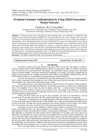 IOSR Journal of Computer Engineering (IOSR-JCE)
e-ISSN: 2278-0661, p- ISSN: 2278-8727Volume 12, Issue 3 (Jul. - Aug. 2013), PP 110-113
www.iosrjournals.org
www.iosrjournals.org 110 | Page
Premium Customer Authentication by Using Third Generation
Packet Network
Ch.Divya1
, Dr. P. Govardhan2
1
(Computer Science and Engineering, Vardhaman College of Engineering, India)
2
(Information Technology, Vardhaman College of Engineering, India)
Abstract : In third generation the technology has been developed into new world like as multimedia data
transfer rate has been increased from GPRS, 2G to 3G along with these the misuse of data rate is also been
increased. To avoid all these kind of scenarios we are going to propose the new ways to reduce the all kinds of
vulnerabilities. 3G is the third generation of wireless technologies; It comes with enhancements over previous
wireless technologies like high-speed transmission, advanced multimedia access and global roaming. 3G is
mostly used with mobile phones and handsets as a means to connect the phone to the internet or other IP
networks in order to make voice and video calls, to download and upload data and to surf the net. For real time
H.264/AVC video in 3G Wireless environments with benefits shown especially in the presence of link outages. In
the 3GPP packet – Switched Streaming Service Rel. 6, H.264/AVC and its RTP Payload format are specified.
The RTP payload format allows interleaved transmission of NAL units of H.264/AVC.
Keywords – 3G, HSDPA, Optimal Pricing, Video Streaming, Redistribution.
I. Introduction
3G follows a pattern of G’s that started in the early 1990’s by the ITU. The pattern is actually a
wireless initiative called the IMT-2000(International Mobile Communications 2000). 3G therefore comes just
after 2G and 2.5G, the second generation technologies. 2G technologies include, among others, the Global
System for Mobile (GSM) – the famous mobile phone technology we use today. 2.5G brings standards that are
midway between 2G and 3G, including the General Packet Radio Service (GPRS), Enhanced Data rates for
GSM Evolution (EDGE), Universal Mobile Telecommunications System (UMTS) etc.
3G is not very cheap, but it is worthwhile for users that need connectivity on the move. Some providers
offer it within a somewhat costly package, but most of them have plans where the user pays for the amount of
data transferred. This is because the technology is packet- based.
For example, there are service plans where there is a flat rate for the first Gigabyte of data transferred,
and a per minute cost for each additional Megabyte. The first thing you require is a device (e.g. a mobile phone)
that is 3G compatible. This is where the name 3G phone comes from – a phone that has 3G functionality;
nothing to do with the number of cameras or the memory it has. An example is the iPhone 3G. 3G phones
commonly have two cameras since the technology allows the user to have video calls, for which a user-facing
camera required for capturing him/her.
Unlike with Wi-Fi which you can get for free in hotspots, you need to be subscribed to a service
provider to get 3G network connectivity. We often call this kind of service a data plan or network plan.
Your device is connected to the 3G network through its SIM card (in the case of a mobile phone) or its
3G data card (which can be of different types: USB, PCMCIA etc.), which are both generally provided/ sold by
the service provider. Through that, you get connected to the internet whenever you are within a 3G network.
Even if you are not in one, you can still use 2G or 2.5G services provided by the service provider.
According to a survey on the popularity of mobile devices, almost every person has at least one cell
phone in developed countries, and video consumption over mobile devices is an emerging trend. With such a
high popularity and the convenient phone-to-phone communication technologies, it is very possible for data-
plan subscriber to redistribute the video content without authorization. For example, some users who do not
subscribe to the data plan may wish to watch television programs while waiting for public transportation, and
some of the them might want to check news from time to time. Hence, these users have incentives to buy the
desired video content from neighboring data subscribers if the cost is lower than the subscription fee charged by
the service provider. Unlike generic data, multimedia data can be easily retrieved and modified, which facilitates
the redistribution of video content. In addition, subscribers also have incentives to redistribute the content with a
price higher than their transmission cost, as long as such an action will not be detected by the content owner.
Due to the high mobility, time sensitiveness, and small-transmission-range characteristics of mobile
Submitted date 20 June 2013 Accepted Date: 25 June 2013
 