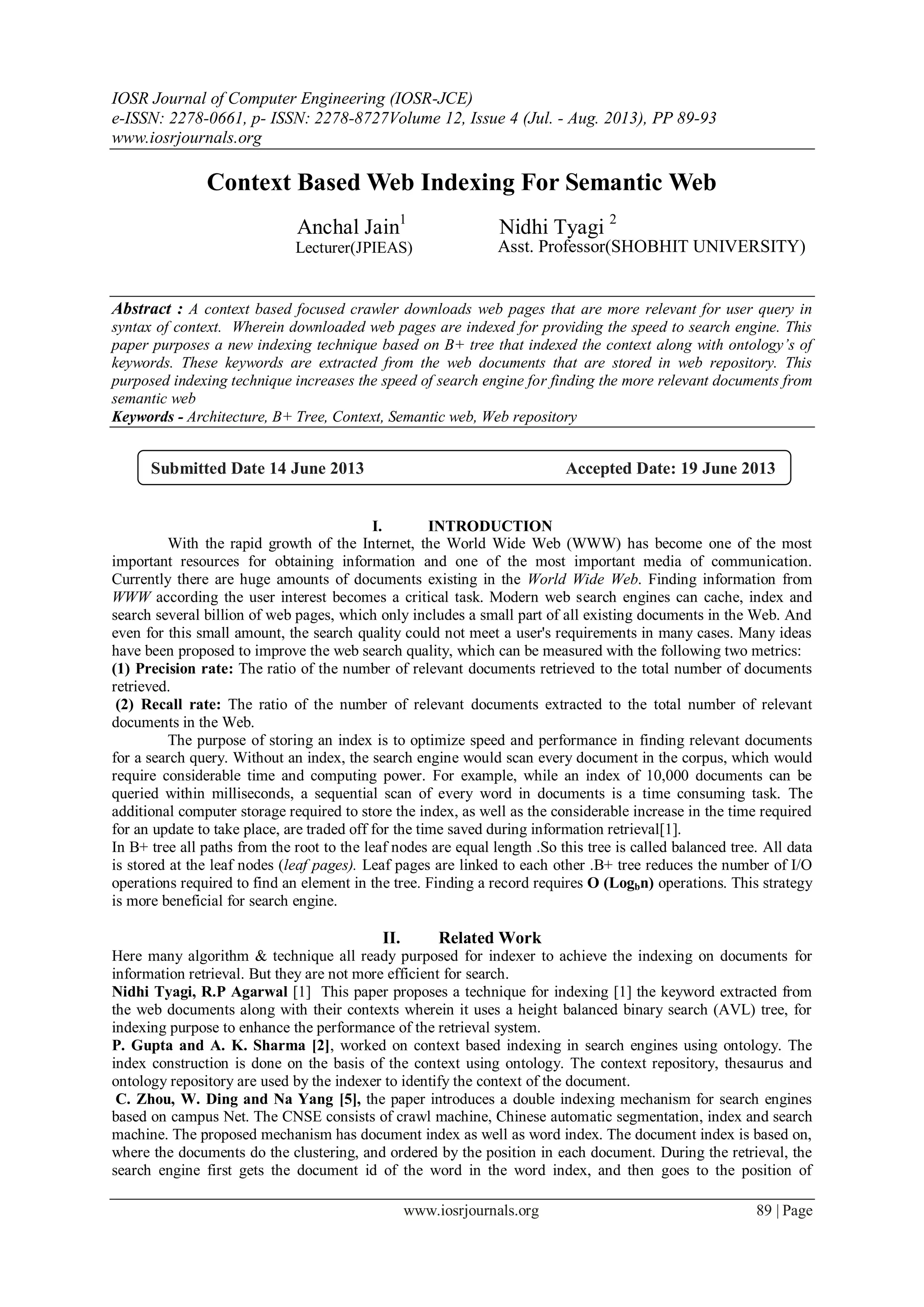 IOSR Journal of Computer Engineering (IOSR-JCE)
e-ISSN: 2278-0661, p- ISSN: 2278-8727Volume 12, Issue 4 (Jul. - Aug. 2013), PP 89-93
www.iosrjournals.org
www.iosrjournals.org 89 | Page
Context Based Web Indexing For Semantic Web
Anchal Jain1
Nidhi Tyagi 2
Lecturer(JPIEAS) Asst. Professor(SHOBHIT UNIVERSITY)
Abstract : A context based focused crawler downloads web pages that are more relevant for user query in
syntax of context. Wherein downloaded web pages are indexed for providing the speed to search engine. This
paper purposes a new indexing technique based on B+ tree that indexed the context along with ontology’s of
keywords. These keywords are extracted from the web documents that are stored in web repository. This
purposed indexing technique increases the speed of search engine for finding the more relevant documents from
semantic web
Keywords - Architecture, B+ Tree, Context, Semantic web, Web repository
I. INTRODUCTION
With the rapid growth of the Internet, the World Wide Web (WWW) has become one of the most
important resources for obtaining information and one of the most important media of communication.
Currently there are huge amounts of documents existing in the World Wide Web. Finding information from
WWW according the user interest becomes a critical task. Modern web search engines can cache, index and
search several billion of web pages, which only includes a small part of all existing documents in the Web. And
even for this small amount, the search quality could not meet a user's requirements in many cases. Many ideas
have been proposed to improve the web search quality, which can be measured with the following two metrics:
(1) Precision rate: The ratio of the number of relevant documents retrieved to the total number of documents
retrieved.
(2) Recall rate: The ratio of the number of relevant documents extracted to the total number of relevant
documents in the Web.
The purpose of storing an index is to optimize speed and performance in finding relevant documents
for a search query. Without an index, the search engine would scan every document in the corpus, which would
require considerable time and computing power. For example, while an index of 10,000 documents can be
queried within milliseconds, a sequential scan of every word in documents is a time consuming task. The
additional computer storage required to store the index, as well as the considerable increase in the time required
for an update to take place, are traded off for the time saved during information retrieval[1].
In B+ tree all paths from the root to the leaf nodes are equal length .So this tree is called balanced tree. All data
is stored at the leaf nodes (leaf pages). Leaf pages are linked to each other .B+ tree reduces the number of I/O
operations required to find an element in the tree. Finding a record requires O (Logbn) operations. This strategy
is more beneficial for search engine.
II. Related Work
Here many algorithm & technique all ready purposed for indexer to achieve the indexing on documents for
information retrieval. But they are not more efficient for search.
Nidhi Tyagi, R.P Agarwal [1] This paper proposes a technique for indexing [1] the keyword extracted from
the web documents along with their contexts wherein it uses a height balanced binary search (AVL) tree, for
indexing purpose to enhance the performance of the retrieval system.
P. Gupta and A. K. Sharma [2], worked on context based indexing in search engines using ontology. The
index construction is done on the basis of the context using ontology. The context repository, thesaurus and
ontology repository are used by the indexer to identify the context of the document.
C. Zhou, W. Ding and Na Yang [5], the paper introduces a double indexing mechanism for search engines
based on campus Net. The CNSE consists of crawl machine, Chinese automatic segmentation, index and search
machine. The proposed mechanism has document index as well as word index. The document index is based on,
where the documents do the clustering, and ordered by the position in each document. During the retrieval, the
search engine first gets the document id of the word in the word index, and then goes to the position of
Submitted Date 14 June 2013 Accepted Date: 19 June 2013
 
