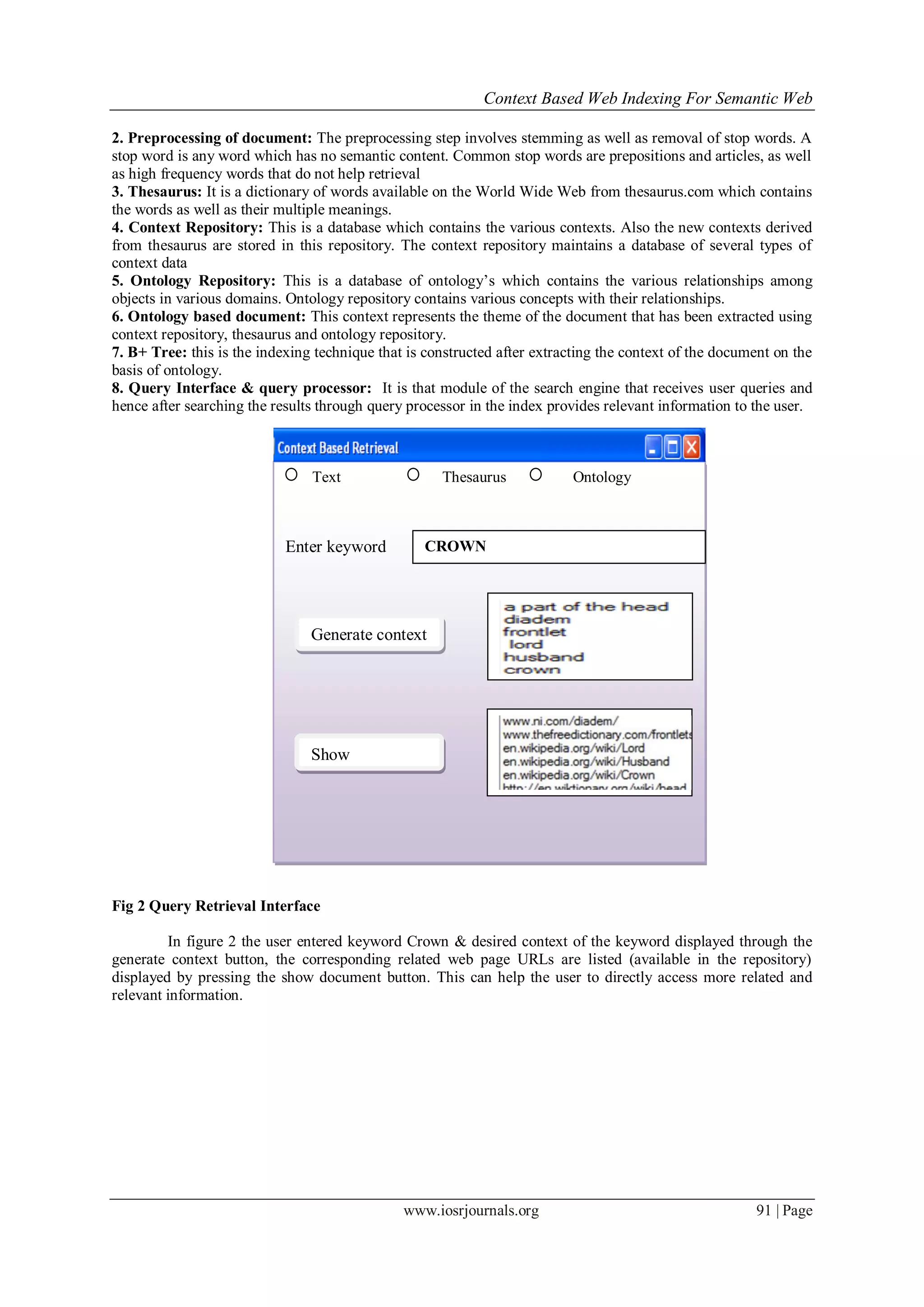 Context Based Web Indexing For Semantic Web
www.iosrjournals.org 91 | Page
2. Preprocessing of document: The preprocessing step involves stemming as well as removal of stop words. A
stop word is any word which has no semantic content. Common stop words are prepositions and articles, as well
as high frequency words that do not help retrieval
3. Thesaurus: It is a dictionary of words available on the World Wide Web from thesaurus.com which contains
the words as well as their multiple meanings.
4. Context Repository: This is a database which contains the various contexts. Also the new contexts derived
from thesaurus are stored in this repository. The context repository maintains a database of several types of
context data
5. Ontology Repository: This is a database of ontology’s which contains the various relationships among
objects in various domains. Ontology repository contains various concepts with their relationships.
6. Ontology based document: This context represents the theme of the document that has been extracted using
context repository, thesaurus and ontology repository.
7. B+ Tree: this is the indexing technique that is constructed after extracting the context of the document on the
basis of ontology.
8. Query Interface & query processor: It is that module of the search engine that receives user queries and
hence after searching the results through query processor in the index provides relevant information to the user.
Fig 2 Query Retrieval Interface
In figure 2 the user entered keyword Crown & desired context of the keyword displayed through the
generate context button, the corresponding related web page URLs are listed (available in the repository)
displayed by pressing the show document button. This can help the user to directly access more related and
relevant information.
Text Thesaurus Ontology
Enter keyword CROWN
Figure 1
Show
Documents
Generate context
 
