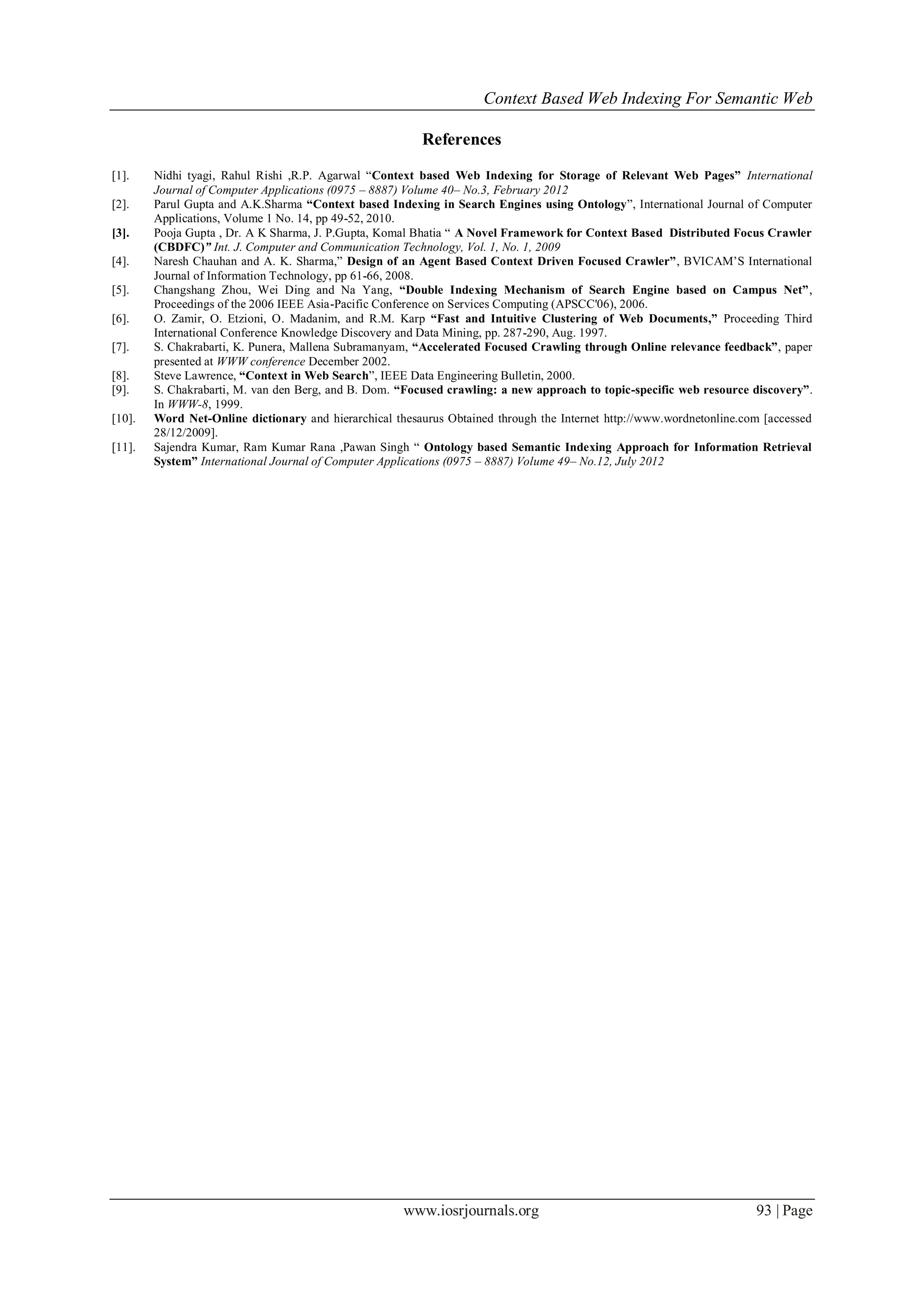 Context Based Web Indexing For Semantic Web
www.iosrjournals.org 93 | Page
References
[1]. Nidhi tyagi, Rahul Rishi ,R.P. Agarwal “Context based Web Indexing for Storage of Relevant Web Pages” International
Journal of Computer Applications (0975 – 8887) Volume 40– No.3, February 2012
[2]. Parul Gupta and A.K.Sharma “Context based Indexing in Search Engines using Ontology”, International Journal of Computer
Applications, Volume 1 No. 14, pp 49-52, 2010.
[3]. Pooja Gupta , Dr. A K Sharma, J. P.Gupta, Komal Bhatia “ A Novel Framework for Context Based Distributed Focus Crawler
(CBDFC)” Int. J. Computer and Communication Technology, Vol. 1, No. 1, 2009
[4]. Naresh Chauhan and A. K. Sharma,” Design of an Agent Based Context Driven Focused Crawler”, BVICAM’S International
Journal of Information Technology, pp 61-66, 2008.
[5]. Changshang Zhou, Wei Ding and Na Yang, “Double Indexing Mechanism of Search Engine based on Campus Net”,
Proceedings of the 2006 IEEE Asia-Pacific Conference on Services Computing (APSCC'06), 2006.
[6]. O. Zamir, O. Etzioni, O. Madanim, and R.M. Karp “Fast and Intuitive Clustering of Web Documents,” Proceeding Third
International Conference Knowledge Discovery and Data Mining, pp. 287-290, Aug. 1997.
[7]. S. Chakrabarti, K. Punera, Mallena Subramanyam, “Accelerated Focused Crawling through Online relevance feedback”, paper
presented at WWW conference December 2002.
[8]. Steve Lawrence, “Context in Web Search”, IEEE Data Engineering Bulletin, 2000.
[9]. S. Chakrabarti, M. van den Berg, and B. Dom. “Focused crawling: a new approach to topic-specific web resource discovery”.
In WWW-8, 1999.
[10]. Word Net-Online dictionary and hierarchical thesaurus Obtained through the Internet http://www.wordnetonline.com [accessed
28/12/2009].
[11]. Sajendra Kumar, Ram Kumar Rana ,Pawan Singh “ Ontology based Semantic Indexing Approach for Information Retrieval
System” International Journal of Computer Applications (0975 – 8887) Volume 49– No.12, July 2012
 
