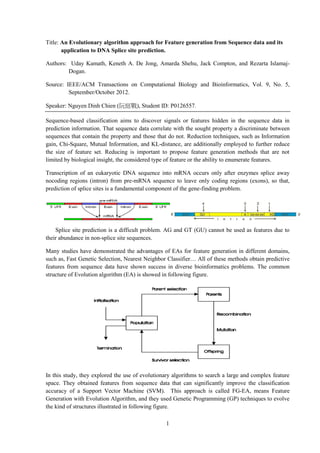1
Title: An Evolutionary algorithm approach for Feature generation from Sequence data and its
application to DNA Splice site prediction.
Authors: Uday Kamath, Keneth A. De Jong, Amarda Shehu, Jack Compton, and Rezarta Islamaj-
Dogan.
Source: IEEE/ACM Transactions on Computational Biology and Bioinformatics, Vol. 9, No. 5,
September/October 2012.
Speaker: Nguyen Dinh Chien (阮庭戰), Student ID: P0126557.
Sequence-based classification aims to discover signals or features hidden in the sequence data in
prediction information. That sequence data correlate with the sought property a discriminate between
sequences that contain the property and those that do not. Reduction techniques, such as Information
gain, Chi-Square, Mutual Information, and KL-distance, are additionally employed to further reduce
the size of feature set. Reducing is important to propose feature generation methods that are not
limited by biological insight, the considered type of feature or the ability to enumerate features.
Transcription of an eukaryotic DNA sequence into mRNA occurs only after enzymes splice away
nocoding regions (intron) from pre-mRNA sequence to leave only coding regions (exons), so that,
prediction of splice sites is a fundamental component of the gene-finding problem.
Splice site prediction is a difficult problem. AG and GT (GU) cannot be used as features due to
their abundance in non-splice site sequences.
Many studies have demonstrated the advantages of EAs for feature generation in different domains,
such as, Fast Genetic Selection, Nearest Neighbor Classifier… All of these methods obtain predictive
features from sequence data have shown success in diverse bioinformatics problems. The common
structure of Evolution algorithm (EA) is showed in following figure.
In this study, they explored the use of evolutionary algorithms to search a large and complex feature
space. They obtained features from sequence data that can significantly improve the classification
accuracy of a Support Vector Machine (SVM). This approach is called FG-EA, means Feature
Generation with Evolution Algorithm, and they used Genetic Programming (GP) techniques to evolve
the kind of structures illustrated in following figure.
 