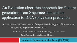 An Evolution algorithm approach for Feature
generation from Sequence data and its
application to DNA splice data prediction
Authors: Uday Kamath, Kenneth A. De Jong, Amarda Shehu,
Jack Comton, Rezarta Islamaj-Dogan.
Source: IEEE/ACM Transactions on Computational Biology and Bioinformatics,
Vol. 9, No. 5, September/October 2012.
Presenter: Nguyen Dinh Chien (阮庭戰)
1
 