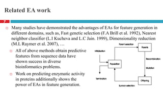 Related EA work
 Many studies have demonstrated the advantages of EAs for feature generation in
different domains, such as, Fast genetic selection (F.A Brill et al. 1992), Nearest
neighbor classifier (L.I Kucheva and L.C Jain. 1999), Dimensionality reduction
(M.L Raymer et al. 2007), …
 All of above methods obtain predictive
features from sequence data have
shown success in diverse
bioinformatics problems.
 Work on predicting enzymatic activity
in proteins additionally shows the
power of EAs in feature generation.
7
 