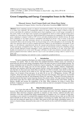 IOSR Journal of Computer Engineering (IOSR-JCE)
e-ISSN: 2278-0661, p- ISSN: 2278-8727Volume 12, Issue 6 (Jul. - Aug. 2013), PP 91-98
www.iosrjournals.org
www.iosrjournals.org 91 | Page
Green Computing and Energy Consumption Issues in the Modern
Age
Masood Anwar, Syed Furqan Qadri and Ahsan Raza Sattar
Department of Computer Science, University of Agriculture Faisalabad 38000, PAKISTAN
Abstract: Green computing concept is to improve environmental condition. The main aim of green computing
is to reduce toxic materials. We systematically analyze its energy consumption which is based on types of
services and obtain the conditions to facilitate green cloud computing to save overall energy consumption in
this system. Today it is the major issue to prepare such equipments by which we achieve efficient energy and to
minimize of e-waste and use of non toxic chemicals/materials in preparation of e-equipments. We can implement
green computing in computer’s fields as CPU servers and other peripheral devices (mobile devices). By using
green computing we can reduce resources consumption and disposal of electric waste (e-waste). It has been
seen that computers and other electronics devices are increasing day by day, so the amount of electricity
consumed by them is also increasing. In this way the percentage of co2 in the atmosphere is also increasing. The
other toxic materials which are used in computer/electronics industry are also harmful for environment. In this
paper, we will elaborate comprehensively survey the concepts and architecture of green computing, as well as
its heat and energy consumption issues. Their pros and cons are discussed for each green computing strategy
with its friendly approach towards atmosphere. Green computing can facilitate us to safe, secure place and
healthy environment all over in the world. This paper will help us to take some initiatives currently under in the
field of computers/electronics industry and new ways to save vast amounts of energy which is wasted in very
large scale.
Keywords: Green Computing, toxic material, e-waste, e-equipments, peripheral devices
I. Introduction
The green computing technologies can reduce energy consumption. The temperature of global world is
increasing very quickly. There are many factors but computers/electronics industry causes over emission of
green house gas and use much energy consumption which is the main root cause of current global warming. The
energy consumption may be reduced by introduction of green computing. We can prepare and manufacture such
devices which take low energy, give out low heat and gases. Air stream, weather, medicine, transportation,
agriculture uses machines which take much amount of power, money and consumption of energy. It has been
seen that there are three main areas which affect our daily life, air which we breathe, water which we drink and
food which we eat and the soil on which we live. The data centers use a large amount of power/energy and
release a lot of amount of heat and gases. In our daily life we use AC’s. Refrigerators, inverters, UPS and
computers. These items take a large amount of energy and evolve heat and gases. These gases are very harmful
our lives. It has been seen that AC and refrigerators release CFC type gases. The battery of inverters release also
harmful chemicals like lead. It causes lungs type diseases like cancers, asthma. The large amount of heat destroy
green houses gases like CO2 which create global warming. A large amount of heat create floods, melting of
glaciers, drought and increase the temperature of the earth. Many companies are trying to resolve these
problems. Companies are trying to establish such devices which can take low consumption of energy and release
low amount of heat.[1]
II. Main Problem and issues
As we know that today the main issue is that the manufactures are preparing such devices which are
however more efficient and accurate but they use more energy and evolve very toxics, dangerous gases and
chemicals. Many electronics companies especially in computer use lead, mercury, cadmium and other toxics
chemicals. It has been calculated that during manufacturing of computers can 4 to 8 pounds of lead alone.
According to a new research it is estimated that computers and other electronics devices make up two-fifth of all
lead in land-fills on the earth. Due to this reason pollution is increasing very rapidly. Data center servers use 50
times more the energy per square foot as in office. Data centers are the main energy consumption sources. In a
survey in America energy consumed by data center in USA and all over the world will be doubled in next few
years.
 