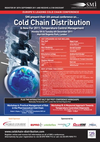 REGISTER BY 30TH SEPTEMBER 2011 AND RECEIVE A £100 DISCOUNT

                          EUROPE’S LEADING COLD CHAIN CONFERENCE

                              SMi present their 6th annual conference on…

           Cold Chain Distribution
                      & New For 2011: Temperature Control Management
                                        Monday 5th & Tuesday 6th December 2011
                                            Marriott Regents Park, London
                                                        KEY SPEAKERS SO FAR INCLUDE:
                                                        Ray Goff                     Nigel Cryer
                                                        Director                                           Head Quality Operations
                                                        Pfizer                                             Arrow Pharrm
                                                        Marc Mostinckx                                     Gerald Cavalier
                                                        Senior Director, Global Logistics Lead             Executive Director
                                                        UCB                                                Cemafroid
                                                        Elvia Quiroz Loriega                               Andrea Graf-Gruber
                                                        Cold Chain & Shipping Validation Specialist        Manager, Cargo Business Process and
                                                        Pfizer                                             Standards
                                                                                                           International Air Transport Association
                                                        Stephen Mitchell
                                                        QA Manager, Quality & Compliance,                  Sue Lee
                                                        Logistics                                          Regional Quality Manager, UK & Ireland
                                                        GSK                                                World Courier

                                                        WHY ATTEND THIS EVENT:
                                                        • Analyse the environmental impact and responsibilities within the cold chain. Reusable
                                                          and recyclable packaging will play an ever more important role to maintain green
                                                          credentials, but are they cost effective?
                                                        • Develop your understanding of data management within your cold chain
                                                        • Understand new regulations - learn how to adapt to new CRT regulations. Gain
                                                          advantage and avoid costly & time consuming auditing
                                                        • Explore the possibility of an uninterrupted cold chain - with supply delays causing massive
                                                          disruption as well as coming at a heavy cost it is more important than ever to effectively
                                                          contingency plan. Minimising and avoiding delay is critical within the cold chain
                                                        • Improve your monitoring of wholesaler security. Passing trust and liability on comes
                                                          with risk but also reward for both parties. Effective management of the relationship is
                                                          therefore critical
                                                        • Evolve your understanding of temperature control management. New temperature
                                                          management regulations effect not just the cold chain, but also room temperature
                                                          storage, as 'room temperature' can fluctuate wildly and needs to be controlled and
                                                          supervised correctly


                      PLUS TWO INTERACTIVE HALF-DAY POST-CONFERENCE WORKSHOPS
                                    Wednesday 7th December 2011, London Marriott Hotel Regents Park

  Workshop A: Practical Management of Risk                               Workshop B: A Measured Approach Towards
      in the Pharmaceutical Cold Chain                                      Temperature Controlled Shipments
                         Workshop Leader:                                   Workshop leader: Jane Seeley, Managing Director, GeoStasis Ltd
      Robert J Hayes, Director, Cold Chain Consultants (UK) Ltd                                  1.30pm - 5.30pm
                         8.30am - 12.30pm


    Gold Sponsor                                                                           Sponsored by




www.coldchain-distribution.com
Register online and receive full information on all of SMi’s conferences
Alternatively fax your registration to +44 (0) 870 9090 712 or call +44 (0) 870 9090 711
 