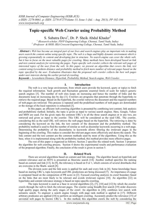 IOSR Journal of Computer Engineering (IOSR-JCE)
e-ISSN: 2278-0661, p- ISSN: 2278-8727Volume 13, Issue 1 (Jul. - Aug. 2013), PP 102-106
www.iosrjournals.org
www.iosrjournals.org 102 | Page
Topic-specific Web Crawler using Probability Method
S. Subatra Devi1
, Dr. P. Sheik Abdul Khader2
1
(Research scholar, PSVP Engineering College, Chennai, Tamil Nadu, India)
2
(Professor & HOD, BSA Crescent Engineering College, Chennai, Tamil Nadu, India)
Abstract : Web has become an integral part of our lives and search engines play an important role in making
users search the content online using specific topic. The web is a huge and highly dynamic environment which is
growing exponentially in content and developing fast in structure. No search engine can cover the whole web,
but it has to focus on the most valuable pages for crawling. Many methods have been developed based on link
and text content analysis for retrieving the pages. Topic-specific web crawler collects the relevant web pages of
interested topics of the user from the web. In this paper, we present an algorithm that covers the link, text
content using Levenshtein distance and probability method to fetch more number of relevant pages based on the
topic specified by the user. Evaluation illustrates that the proposed web crawler collects the best web pages
under user interests during the earlier period of crawling.
Keywords - Levenshtein Distance, Hyperlink, Probability Method, Search engine, Web Crawler.
I. Introduction
The web is a very large environment, from which users provide the keyword, query or topics to fetch
the required information. Such growth and fluctuation generate essential limits of scale for today's generic
search engines [5]. The number of web sites keeps on increasing and hence the number of links and the
documents keep on increasing day by day [1]. Crawlers are programs that penetrate through the hyperlinks to
retrieve the required page. Based on the hyperlink, the crawler retrieves the document and the required numbers
of web pages are retrieved. This process is repeated until the predefined numbers of web pages are downloaded
or the storage of the local repository is exhausted [3].
In this paper, an efficient web crawling algorithm is presented by combining text content, link analysis
and probabilistic method. Initially, the topic is given as input to various search engines. Here, Google, Yahoo
and MSN are used. For the given topic the common URL‘s in all the three search engines or in any two, are
retrieved and given as input to the crawler. This URL will be considered as the seed URL. The crawler,
considering this as the seed URL will retrieve the web pages based on the hyperlink. The retrieving is done by
considering the keyword on the link, the text content of the document and the probability method. The
probability method is used to find the number of similar as well as dissimilar keywords occurring in a web page.
Determining the probability of the dissimilarity in keywords allows filtering the irrelevant pages in the
beginning of the crawling. This makes to consider the relevant pages more effectively and skews the search. The
link content and the text content are the common methods used by most of the algorithms. Using this as the
base, when it is implemented along with the probability method, this method provides more effective pages.
The rest of this paper is organized as follows. Section 2 specifies the related work. Section 3 proposes
the algorithm for web crawling process. Section 4 shows the experimental results and performance evaluation
of the proposed algorithm. Finally, the conclusion of the result is given in section 5.
II. Related Work
There are several algorithms based on content and link strategy. The algorithm based on hyperlink and
content relevance and on HITS is presented as Heuristic search [14]. Another method specifies the ranking
based on content and link [13]. In [9], the relevancy is based on 0 or 1, which consists of several drawbacks that
are overcome in the Shark- search [8].
The division score and the link score is applied for each and every link in [6]. Some knowledge bases
based on starting URL‘s, topic keywords and URL predictions are being discussed [7]. An importance of a page
is computed based on the composition of PR score in [2]. Focused crawling analyzes its crawl boundary based
on the links that are most likely to be relevant and avoids irrelevant regions [10]. An algorithm [22] on
hyperlinks and content relevance strategy is based on topic-specific crawling.
The topic keyword is used as a base in several algorithms [2], [7], [10] and [12] by which the crawler
crawls through the web to fetch the relevant pages. The crawler using breadth-first search [19] order discovers
high quality pages during the early stages of the crawl. An algorithm in [20], combines text search with
semantic search. To engineer a search engine Google with page rank method is applied in [17]. Different
arbitrary predicates are applied [18] to perform an intelligent crawling. Accurately predict the relevance [15] of
unvisited web pages by known URL‘s. In this method, this algorithm crawls the web by considering the
 