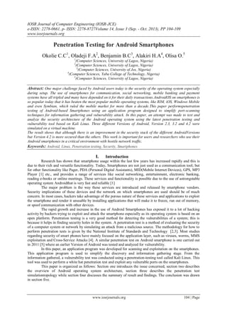 IOSR Journal of Computer Engineering (IOSR-JCE)
e-ISSN: 2278-0661, p- ISSN: 2278-8727Volume 14, Issue 3 (Sep. - Oct. 2013), PP 104-109
www.iosrjournals.org
www.iosrjournals.org 104 | Page
Penetration Testing for Android Smartphones
Okolie C.C1
, Oladeji F.A2
, Benjamin B.C3
, Alakiri H.A4
, Olisa O.5
1
(Computer Sciences, University of Lagos, Nigeria)
2
(Computer Sciences, University of Lagos, Nigeria)
3
(Computer Sciences, University of Jos, Nigeria)
4
(Computer Sciences, Yaba College of Technology, Nigeria)
5
(Computer Sciences, University of Lagos, Nigeria)
Abstract: One major challenge faced by Android users today is the security of the operating system especially
during setup. The use of smartphones for communication, social networking, mobile banking and payment
systems have all tripled and many have depended on it for their daily transactions.AndroidOS on smartphones is
so popular today that it has beaten the most popular mobile operating systems, like RIM, iOS, Windows Mobile
and even Symbian, which ruled the mobile market for more than a decade.This paper performspenetration
testing of Android-based Smartphones using an application program designed to simplify port-scanning
techniques for information gathering and vulnerability attack. In this paper, an attempt was made to test and
analyze the security architecture of the Android operating system using the latest penetration testing and
vulnerability tool based on Kali Linux. Three different Versions of Android, Version 2.3, 3.2 and 4.2 were
simulated on a virtual machine.
The result shows that although there is an improvement in the security stack of the different AndroidVersions
but Version 4.2 is more secured than the others. This work is important for users and researchers who use their
Android smartphones in a critical environment with hostile network traffic.
Keywords: Android, Linux, Penetration testing, Security, Smartphones
I. Introduction
Research has shown that smartphone usage within the last few years has increased rapidly and this is
due to their rich and versatile functionality. Today, Smartphones are not just used as a communication tool; but
for other functionality like Pager, PDA (Personal Digital Assistants), MID(Mobile Internet Devices), GPS, MP3
Player [1] etc., and provides a range of services like social networking, entertainment, electronic banking,
reading e-books or online meetings. These services and functionality is possible due to the use of astrongstable
operating system Androidthat is very fast and reliable [1]
The major problem is the way these services are introduced and released by smartphone vendors.
Security implications of these devices and the network on which smartphones are used should be of much
concern. In most cases, hackers take advantage of the porous nature of these services and applications to exploit
the smartphone and render it unusable by installing applications that will make it to freeze, run out of memory,
or spoof communication with other devices.
The rapid growth and increase in the use of Android Smartphones has exposed it to a lot of hacking
activity by hackers trying to exploit and attack the smartphone especially as its operating system is based on an
open platform. Penetration testing is a very good method for detecting the vulnerabilities of a system; this is
because it helps in finding security holes in the system. A penetration test is a method of evaluating the security
of a computer system or network by simulating an attack from a malicious source. The methodology for how to
perform penetration tests is given by the National Institute of Standards and Technology [2,3]. Most studies
regarding security of smart phones have mainly focused on the application layer, such as viruses, worms, MMS
exploitation and Cross-Service Attacks [4]. A similar penetration test on Android smartphone is one carried out
in 2011 [5] where an earlier Version of Android was tested and analyzed for vulnerability.
In this paper, an application program was developed for scanning and exploitation on the smartphones.
This application program is used to simplify the discovery and information gathering stage. From the
information gathered, a vulnerability test was conducted using a penetration-testing tool called Kali Linux. This
tool was used to perform a white hat penetration test and exploit any vulnerable ports on the smartphones.
This paper is organized as follows: Section one introduces the issue concerned, section two describes
the overview of Android operating system architecture, section three describes the penetration test
simulationtopology while section four discusses the summary of result and findings. The conclusion was drawn
in section five.
 