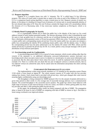 Review and Performance Comparison of Distributed Wireless Reprogramming Protocols: SDRP and
www.iosrjournals.org 101 | Page
1.1 Heapsort algorithm
Suppose H is a complex binary tree with ‘n’ elements. The ‘H’ is called heap if it has following
property: The value at N (each node) is greater then or equal to the value at each of the children of N. Heapsort
[11] is a comparison based sorting algorithm to create a sorted array (or list). Heapsort consists of mainly two
phases, in first phase it is building of a heap H out of elements of A (array) and, in second repeatedly deletion of
the root element takes place of H. Since the root H always contains the largest node in H, second phase deletes
the elements of A in Decreasing order. It has worst-case runtime complexity as Ο 𝓃 log 𝓃 , which is its
advantage.
1.2 Identity Based Cryptography for Security
It is a cryptographic scheme [8] in which the public key is the identity of the (user e.g. his e-mail
address) instead of same random generated number. The obvious advantage of this is that it eliminated the need
for users to look up public keys in a directory and the use of certificate binding the public key to an identity.
Here a third party called generator center or Private key generator (PKG) also exists. To operate PKG publishes
a master public and a corresponding master private key. Given the master public key, any party can compute a
public key corresponding the identity ID by combining master public value with the identity value. To obtain
the corresponding private keys the party authorized to use the identity ID contact with PKG, which used the
master private key to generate the private key for ID. As a result, parties a may encrypt messages with no prior
distribution of keys between participants.
1.3 Zero Knowledge proofs for Confidentiality
A zero-knowledge proof (ZKP) [12] is a proof of some statement, which reveals nothing other than the
veracity of the statement i.e. no additional information conveyed.Authentication systems motivated zero
knowledge proofs where one party wants to prove its identity to a second party via some secret information such
as password. But the other party doesn’t know about this secret. It could be explained with of graph coloring
example [13]. There is a verifier who can check that any pair of adjacent vertices is colored correctly, that no
two adjacent vertices are colored the same, but he cannot unite the information and produce the entire coloring
of the graphs
V. COMPARISON OF PERFORMANCE EVALUATION
The implementation is done using network simulator ns 2.35 installed on the operating system Ubuntu
12.04 which a Linux based on laptop PC. The whole scenario consists of 59 nodes with one key provider
making four clusters. Each cluster head is provided with private keys, which gets changed after some interval
ensuring higher confidentiality using zero knowledge proof.
The throughput is being evaluated for ISDRP protocol [10]. It is the amount of packets delivered in a
given time period in other words it is the average rate of successful message delivery over a communication
channel. The overall throughput is the successful receive packets. The graph fig.5 shows linear behavior with
slight slope of increase at each interval because of the two values, one before is before getting public key from
key provider and other is after getting the public key/private key.
In this paper, the propagation delay results are being compared with that of SDRP. The propagation
delay is found to be lesser in case of ISDRP on comparing with that of SDRP as shown in fig.6. Also there is
lesser energy overhead in our improved scheme.
Fig .5:Throughput for ISDRP Fig .6: Propagation delay comparison
 