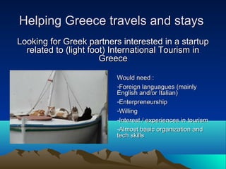Helping Greece travels and staysHelping Greece travels and stays
Looking for Greek partners interested in a startupLooking for Greek partners interested in a startup
related to (light foot) International Tourism inrelated to (light foot) International Tourism in
GreeceGreece
Would need :Would need :
-Foreign languagues (mainlyForeign languagues (mainly
English and/or Italian)English and/or Italian)
-EnterpreneurshipEnterpreneurship
-WillingWilling
-Interest / experiences in tourismInterest / experiences in tourism
-Almost basic organization andAlmost basic organization and
tech skillstech skills
 