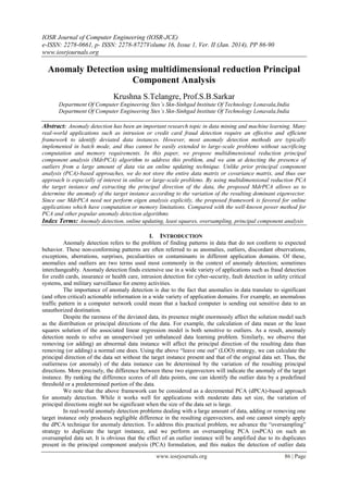 IOSR Journal of Computer Engineering (IOSR-JCE)
e-ISSN: 2278-0661, p- ISSN: 2278-8727Volume 16, Issue 1, Ver. II (Jan. 2014), PP 86-90
www.iosrjournals.org
www.iosrjournals.org 86 | Page
Anomaly Detection using multidimensional reduction Principal
Component Analysis
Krushna S.Telangre, Prof.S.B.Sarkar
Department Of Computer Engineering Stes’s Skn-Sinhgad Institute Of Technology Lonavala,India
Department Of Computer Engineering Stes’s Skn-Sinhgad Institute Of Technology Lonavala,India
Abstract: Anomaly detection has been an important research topic in data mining and machine learning. Many
real-world applications such as intrusion or credit card fraud detection require an effective and efficient
framework to identify deviated data instances. However, most anomaly detection methods are typically
implemented in batch mode, and thus cannot be easily extended to large-scale problems without sacrificing
computation and memory requirements. In this paper, we propose multidimensional reduction principal
component analysis (MdrPCA) algorithm to address this problem, and we aim at detecting the presence of
outliers from a large amount of data via an online updating technique. Unlike prior principal component
analysis (PCA)-based approaches, we do not store the entire data matrix or covariance matrix, and thus our
approach is especially of interest in online or large-scale problems. By using multidimensional reduction PCA
the target instance and extracting the principal direction of the data, the proposed MdrPCA allows us to
determine the anomaly of the target instance according to the variation of the resulting dominant eigenvector.
Since our MdrPCA need not perform eigen analysis explicitly, the proposed framework is favored for online
applications which have computation or memory limitations. Compared with the well-known power method for
PCA and other popular anomaly detection algorithms
Index Terms: Anomaly detection, online updating, least squares, oversampling, principal component analysis
I. INTRODUCTION
Anomaly detection refers to the problem of finding patterns in data that do not conform to expected
behavior. These non-conforming patterns are often referred to as anomalies, outliers, discordant observations,
exceptions, aberrations, surprises, peculiarities or contaminants in different application domains. Of these,
anomalies and outliers are two terms used most commonly in the context of anomaly detection; sometimes
interchangeably. Anomaly detection finds extensive use in a wide variety of applications such as fraud detection
for credit cards, insurance or health care, intrusion detection for cyber-security, fault detection in safety critical
systems, and military surveillance for enemy activities.
The importance of anomaly detection is due to the fact that anomalies in data translate to significant
(and often critical) actionable information in a wide variety of application domains. For example, an anomalous
traffic pattern in a computer network could mean that a hacked computer is sending out sensitive data to an
unauthorized destination.
Despite the rareness of the deviated data, its presence might enormously affect the solution model such
as the distribution or principal directions of the data. For example, the calculation of data mean or the least
squares solution of the associated linear regression model is both sensitive to outliers. As a result, anomaly
detection needs to solve an unsupervised yet unbalanced data learning problem. Similarly, we observe that
removing (or adding) an abnormal data instance will affect the principal direction of the resulting data than
removing (or adding) a normal one does. Using the above “leave one out” (LOO) strategy, we can calculate the
principal direction of the data set without the target instance present and that of the original data set. Thus, the
outlierness (or anomaly) of the data instance can be determined by the variation of the resulting principal
directions. More precisely, the difference between these two eigenvectors will indicate the anomaly of the target
instance. By ranking the difference scores of all data points, one can identify the outlier data by a predefined
threshold or a predetermined portion of the data.
We note that the above framework can be considered as a decremental PCA (dPCA)-based approach
for anomaly detection. While it works well for applications with moderate data set size, the variation of
principal directions might not be significant when the size of the data set is large.
In real-world anomaly detection problems dealing with a large amount of data, adding or removing one
target instance only produces negligible difference in the resulting eigenvectors, and one cannot simply apply
the dPCA technique for anomaly detection. To address this practical problem, we advance the “oversampling”
strategy to duplicate the target instance, and we perform an oversampling PCA (osPCA) on such an
oversampled data set. It is obvious that the effect of an outlier instance will be amplified due to its duplicates
present in the principal component analysis (PCA) formulation, and this makes the detection of outlier data
 