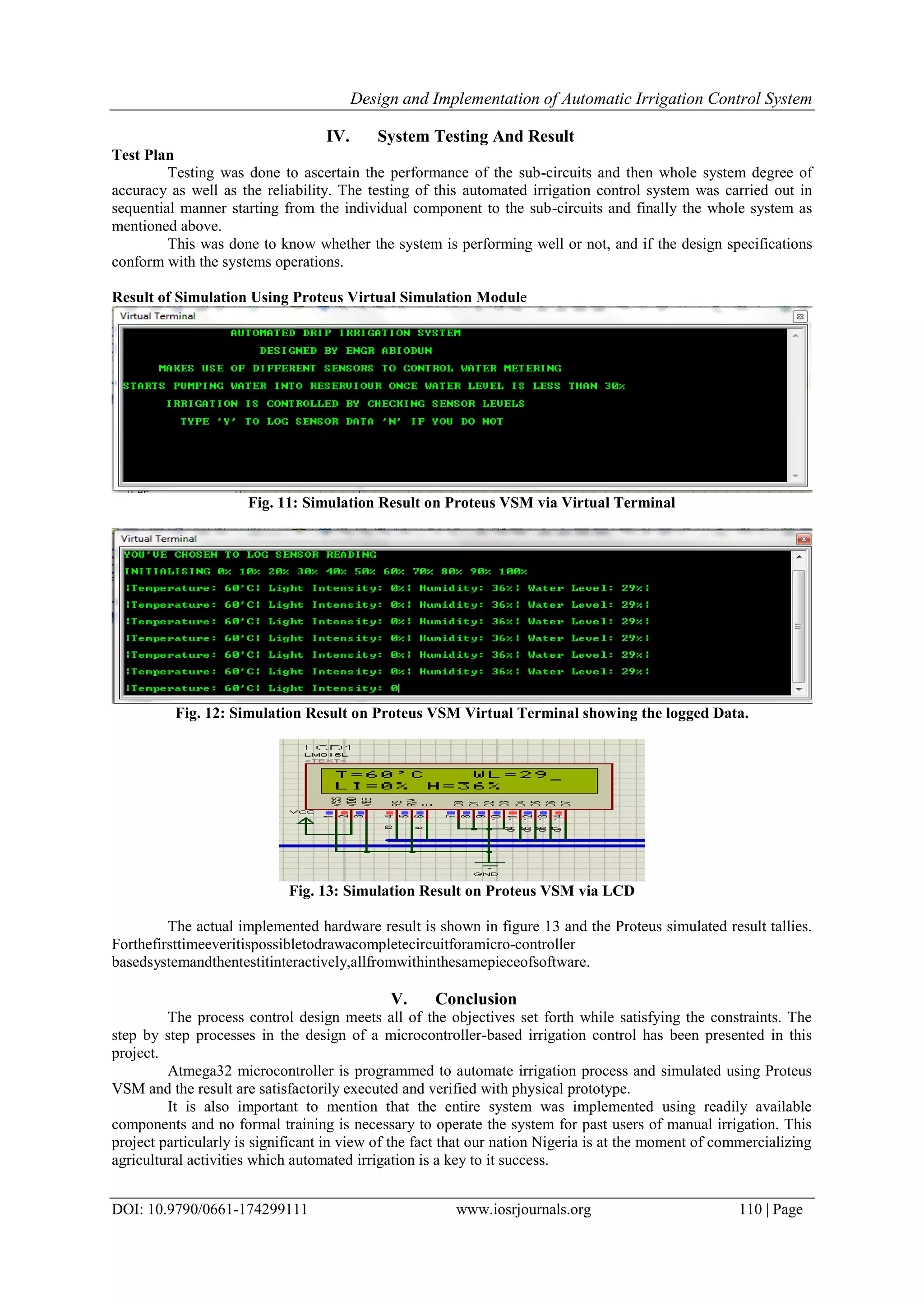 Design and Implementation of Automatic Irrigation Control System
DOI: 10.9790/0661-174299111 www.iosrjournals.org 110 | Page
IV. System Testing And Result
Test Plan
Testing was done to ascertain the performance of the sub-circuits and then whole system degree of
accuracy as well as the reliability. The testing of this automated irrigation control system was carried out in
sequential manner starting from the individual component to the sub-circuits and finally the whole system as
mentioned above.
This was done to know whether the system is performing well or not, and if the design specifications
conform with the systems operations.
Result of Simulation Using Proteus Virtual Simulation Module
Fig. 11: Simulation Result on Proteus VSM via Virtual Terminal
Fig. 12: Simulation Result on Proteus VSM Virtual Terminal showing the logged Data.
Fig. 13: Simulation Result on Proteus VSM via LCD
The actual implemented hardware result is shown in figure 13 and the Proteus simulated result tallies.
Forthefirsttimeeveritispossibletodrawacompletecircuitforamicro-controller
basedsystemandthentestitinteractively,allfromwithinthesamepieceofsoftware.
V. Conclusion
The process control design meets all of the objectives set forth while satisfying the constraints. The
step by step processes in the design of a microcontroller-based irrigation control has been presented in this
project.
Atmega32 microcontroller is programmed to automate irrigation process and simulated using Proteus
VSM and the result are satisfactorily executed and verified with physical prototype.
It is also important to mention that the entire system was implemented using readily available
components and no formal training is necessary to operate the system for past users of manual irrigation. This
project particularly is significant in view of the fact that our nation Nigeria is at the moment of commercializing
agricultural activities which automated irrigation is a key to it success.
 