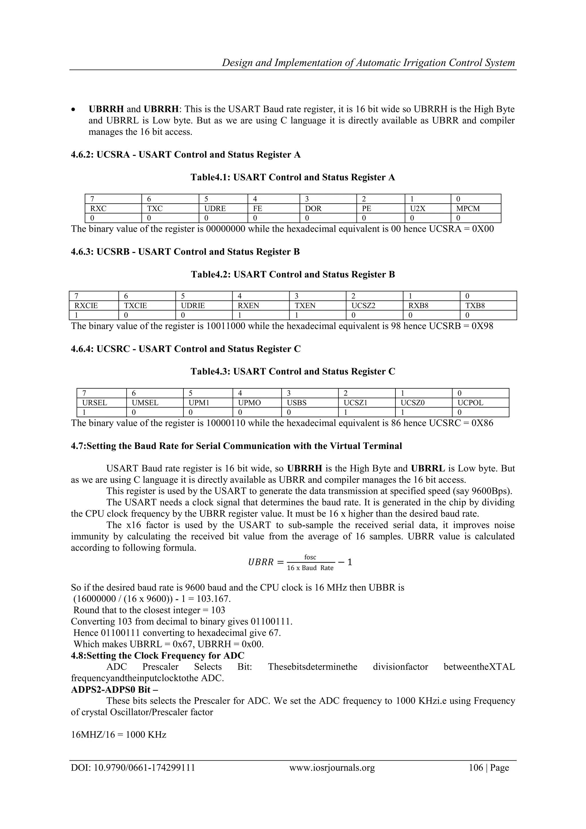 Design and Implementation of Automatic Irrigation Control System
DOI: 10.9790/0661-174299111 www.iosrjournals.org 106 | Page
 UBRRH and UBRRH: This is the USART Baud rate register, it is 16 bit wide so UBRRH is the High Byte
and UBRRL is Low byte. But as we are using C language it is directly available as UBRR and compiler
manages the 16 bit access.
4.6.2: UCSRA - USART Control and Status Register A
Table4.1: USART Control and Status Register A
7 6 5 4 3 2 1 0
RXC TXC UDRE FE DOR PE U2X MPCM
0 0 0 0 0 0 0 0
The binary value of the register is 00000000 while the hexadecimal equivalent is 00 hence UCSRA = 0X00
4.6.3: UCSRB - USART Control and Status Register B
Table4.2: USART Control and Status Register B
7 6 5 4 3 2 1 0
RXCIE TXCIE UDRIE RXEN TXEN UCSZ2 RXB8 TXB8
1 0 0 1 1 0 0 0
The binary value of the register is 10011000 while the hexadecimal equivalent is 98 hence UCSRB = 0X98
4.6.4: UCSRC - USART Control and Status Register C
Table4.3: USART Control and Status Register C
7 6 5 4 3 2 1 0
URSEL UMSEL UPM1 UPMO USBS UCSZ1 UCSZ0 UCPOL
1 0 0 0 0 1 1 0
The binary value of the register is 10000110 while the hexadecimal equivalent is 86 hence UCSRC = 0X86
4.7:Setting the Baud Rate for Serial Communication with the Virtual Terminal
USART Baud rate register is 16 bit wide, so UBRRH is the High Byte and UBRRL is Low byte. But
as we are using C language it is directly available as UBRR and compiler manages the 16 bit access.
This register is used by the USART to generate the data transmission at specified speed (say 9600Bps).
The USART needs a clock signal that determines the baud rate. It is generated in the chip by dividing
the CPU clock frequency by the UBRR register value. It must be 16 x higher than the desired baud rate.
The x16 factor is used by the USART to sub-sample the received serial data, it improves noise
immunity by calculating the received bit value from the average of 16 samples. UBRR value is calculated
according to following formula.
𝑈𝐵𝑅𝑅 =
fosc
16 x Baud Rate
− 1
So if the desired baud rate is 9600 baud and the CPU clock is 16 MHz then UBBR is
(16000000 / (16 x 9600)) - 1 = 103.167.
Round that to the closest integer = 103
Converting 103 from decimal to binary gives 01100111.
Hence 01100111 converting to hexadecimal give 67.
Which makes UBRRL = 0x67, UBRRH = 0x00.
4.8:Setting the Clock Frequency for ADC
ADC Prescaler Selects Bit: Thesebitsdeterminethe divisionfactor betweentheXTAL
frequencyandtheinputclocktothe ADC.
ADPS2-ADPS0 Bit –
These bits selects the Prescaler for ADC. We set the ADC frequency to 1000 KHzi.e using Frequency
of crystal Oscillator/Prescaler factor
16MHZ/16 = 1000 KHz
 
