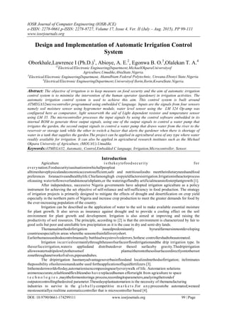 IOSR Journal of Computer Engineering (IOSR-JCE)
e-ISSN: 2278-0661,p-ISSN: 2278-8727, Volume 17, Issue 4, Ver. II (July – Aug. 2015), PP 99-111
www.iosrjournals.org
DOI: 10.9790/0661-174299111 www.iosrjournals.org 99 | Page
Design and Implementation of Automatic Irrigation Control
System
Oborkhale,Lawrence I (Ph.D.)1
, Abioye, A. E.2
, Egonwa B. O.3
,Olalekan T. A.4
12
Electrical/Electronic EngineeringDepartment,MichaelOkparaUniversityof
Agriculture,Umudike,AbiaState.Nigeria.
3
Electrical/Electronic EngineeringDepartment, AkanuIbiam Federal Polytechnic, Unwana.Ebonyi State.Nigeria.
4
Electrical/Electronic EngineeringDepartment,Universityof Ilorin,Ilorin,KwaraState.Nigeria.
Abstract: The objective of irrigation is to keep measure on food security and the aim of automatic irrigation
control system is to minimize the intervention of the human operator (gardener) in irrigation activities. The
automatic irrigation control system is used to achieve this aim. This control system is built around
ATMEGA32microcontroller programmed using embedded C language. Inputs are the signals from four sensors
namely soil moisture sensor using hygrometer module, water level sensor using the LM 324 Op-amp was
configured here as comparator, light sensorwith the aid of Light dependent resistor and temperature sensor
using LM 35. The microcontroller processes the input signals by using the control software embedded in its
internal ROM to generate three output signals, using one of the output signals to control a water pump that
irrigates the garden, the second output signals to control a water pump that draws water from the river to the
reservoir or storage tank while the other to switch a buzzer that alerts the gardener when there is shortage of
water in a tank that supplies the garden.The project can be applied in agricultural area of any type where water
readily available for irrigation. It can also be applied in agricultural research institutes such as the Michael
Okpara University of Agriculture, (MOUAU).Umudike.
Keywords:ATMEGA32, Automatic, Control,Embedded C language, Irrigation,Microcontroller, Sensor.
Introduction
Agriculture i s thekeytofoodsecurity for
everynation.Foodsecurityisasituationinwhichallpeopleat
alltimeshavephysicalandeconomicaccesstosufficient,safe and nutritiousfoodto meettheirdietaryneedsandfood
preferences foranactiveandhealthylife.Chiefamonghigh cropyieldfactorsisirrigation.Irrigationistheactorprocess
ofcausing watertoflowoverlandstonourishplants,or the wateringoflandby artificialmeanstofosterplantgrowth [1].
After independence, successive Nigeria governments have adopted irrigation agriculture as a policy
instrument for achieving the set objective of self-reliance and self-sufficiency in food production. The strategy
of irrigation projects is primarily designed to mitigate the effects of drought and desertification on crop yield
especially in the northern parts of Nigeria and increase crop production to meet the greater demands for food by
the ever-increasing population of the country.
Irrigation can be described as the application of water to the soil to make available essential moisture
for plant growth. It also serves as insurance against drought and to provide a cooling effect on the soil
environment for plant growth and development. Irrigation is also aimed at improving and raising the
productivity of soil resources. The principle, according to [2] is that the environment is characterized by fair to
good soils but poor and unreliable low precipitation as it is the case in dry and semi-dry lands.
Themanualmethodofirrigation isusedpredominantly byruralfarmersinmostdeveloping
countriesespeciallyin areas wherethe seasonofrainfallisveryshort.
Earlierhumansusedtodocontrolmanually butthisalwaysinvolvederrors.Sothese controllershadtobeautomated.
Irrigation iscarriedoutmainlythroughtheuseofsurfaceorfloodirrigationandthe drip irrigation type. In
thesurfaceirrigation,wateris appliedand distributedover thesoil surfaceby gravity.Thedripirrigation
allowswatertodripslowlytotherootsof plantseitherontothesoilsurfaceordirectlyontotheroot
zonethroughanetworkofvalves,pipesandtubes.
The dripirrigation hasmanyadvantagesoverbasinfloodand localizedmethodsofirrigation; iteliminates
thepossibility ofsoilerosionandcanbe used fortheapplicationofliquidfertilizers [3].
Inthemodernworldoftoday,automationisencompassingnearlyeverywalk of life. Automation solutions
aremoreaccurate,reliableandflexibleandso havereplacedhuman effortsright from agriculture to space
t e c h n o l o g i e s ,mayitbeformonitoringa process,recordingitsparameters,analyzingthetrendof
outputorcontrollingthedesired parameter.Thesedaysplantautomation is the necessity of themanufacturing
industries to survive in the g l o b a l l y competitive m a r k e t s .For a nyprocesstobe automated,weneed
mostessentiallya realtime automaticcontroller that is microcontroller based [4].
 